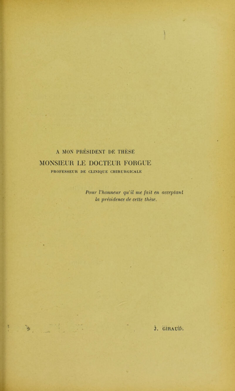 A MON PRÉSIDENT DE THÈSE MONSIEUR LE DOCTEUR FORGUE PROFESSEUR DE CLINIQUE CHIRURGICALE Pour l’honneur qu’il me fait en acceplanl la présidence de cette thèse.