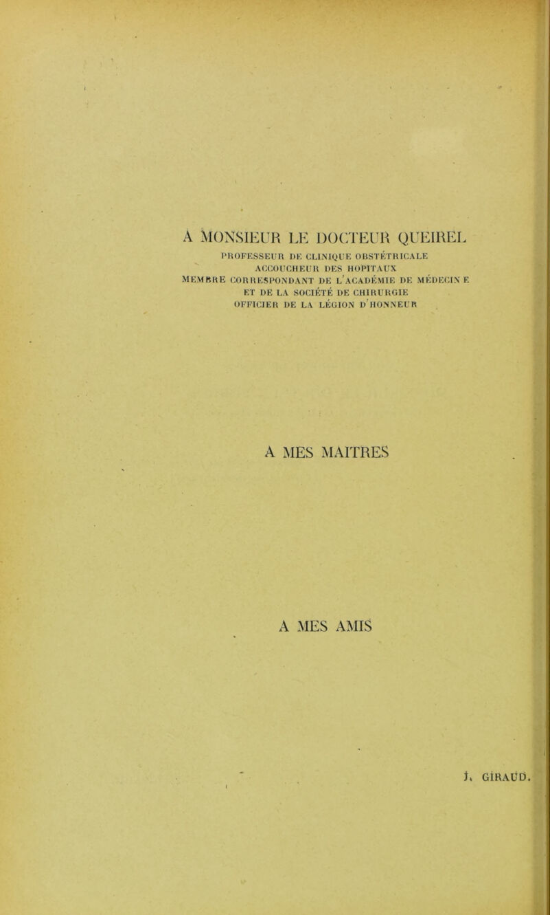 A MONSIEUR LE DOCTEUR QUEIREL PliOFKSSKUn DF. CLINIQUE OBSTÉTRICALE ACCOUCHEUR DES HOPITAUX membre correspondant de l’académie de médecine ET DE LA SOCIÉTÉ DE CHIRURGIE OFFICIER DE LA LÉGION d’hONNEUR A MES MAITRES A MES AMIS L GiRAÜÜ