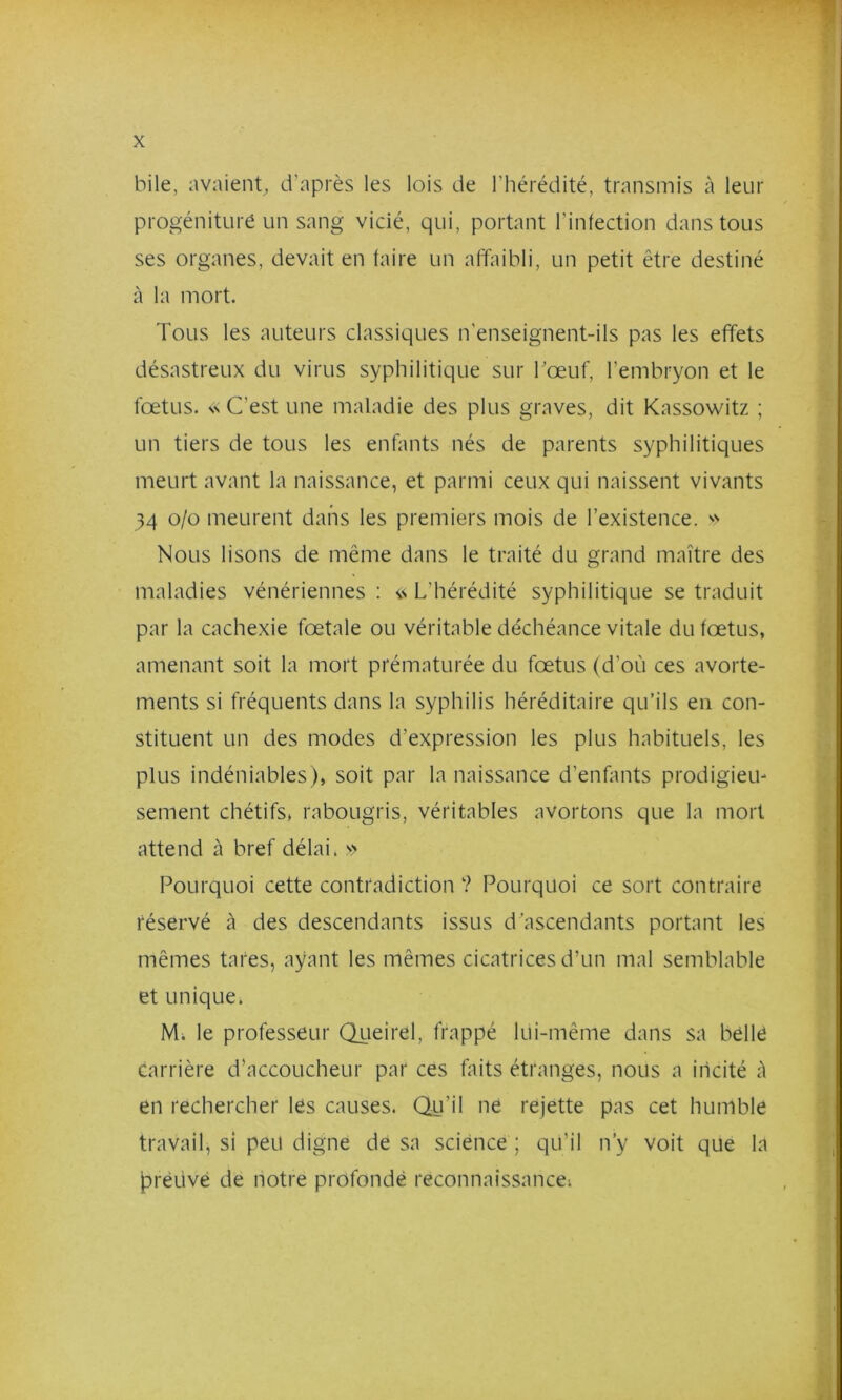 bile, avaient, d’après les lois de l’hérédité, transmis à leur progéniture un sang vicié, qui, portant l’infection dans tous ses organes, devait en faire un affaibli, un petit être destiné à la mort. Tous les auteurs classiques n’enseignent-ils pas les effets désastreux du virus syphilitique sur bœuf, l’embryon et le fœtus. SS C’est une maladie des plus graves, dit Kassowitz ; un tiers de tous les enfants nés de parents syphilitiques meurt avant la naissance, et parmi ceux qui naissent vivants 34 o/o meurent dans les premiers mois de l’existence. Nous lisons de même dans le traité du grand maître des maladies vénériennes : L’hérédité syphilitique se traduit par la cachexie fœtale ou véritable déchéance vitale du fœtus, amenant soit la mort prématurée du fœtus (d’où ces avorte- ments si fréquents dans la syphilis héréditaire qu’ils en con- stituent un des modes d’expression les plus habituels, les plus indéniables), soit par la naissance d’enfants prodigieu- sement chétifs, rabougris, véritables avortons que la mort attend à bref délai. >> Pourquoi cette contradiction ? Pourquoi ce sort contraire réservé à des descendants issus d’ascendants portant les mêmes tares, ayant les mêmes cicatrices d’un mal semblable et unique. Mi le professeur (Tiieirel, frappé lui-même dans sa bèllé carrière d’accoucheur par ces faits étranges, nous a incité A en rechercher les causes. Qu’il ne rejette pas cet humble travail, si peu digne de sa science ; qu’il n’y voit que la jpreüvé de notre profonde reconnaissancei