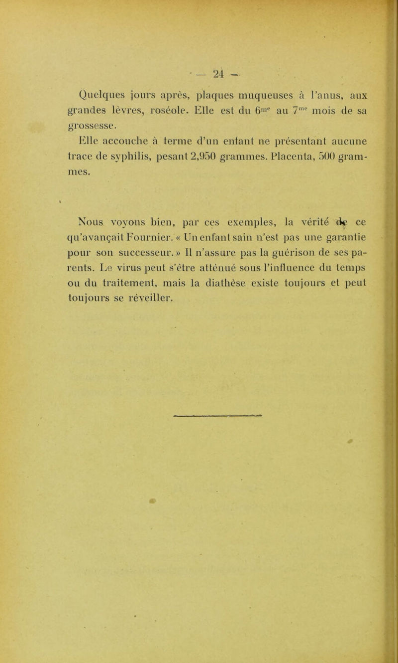 Quelques jours après, plaques muqueuses à l’anus, aux grandes lèvres, roséole. Elle est du an 7’'' mois de sa grossesse. Elle accouehe à terme d’un entant ne présentant aucune trace de syphilis, pesant 2,9.'i0 grammes. Placenta, .âOO gram- mes. Nous voyons bien, par ces exemples, la vérité ck' ce qu’avançait Eournier. <( Un entant sain n’est pas une garantie pour son successeur.» Il n’assure pas la guérison de ses pa- rents. Le virus })eut s’étre atténué sous l’inlluence du temps ou du traitement, mais la diathèse existe toujours et peut toujours se réveiller.