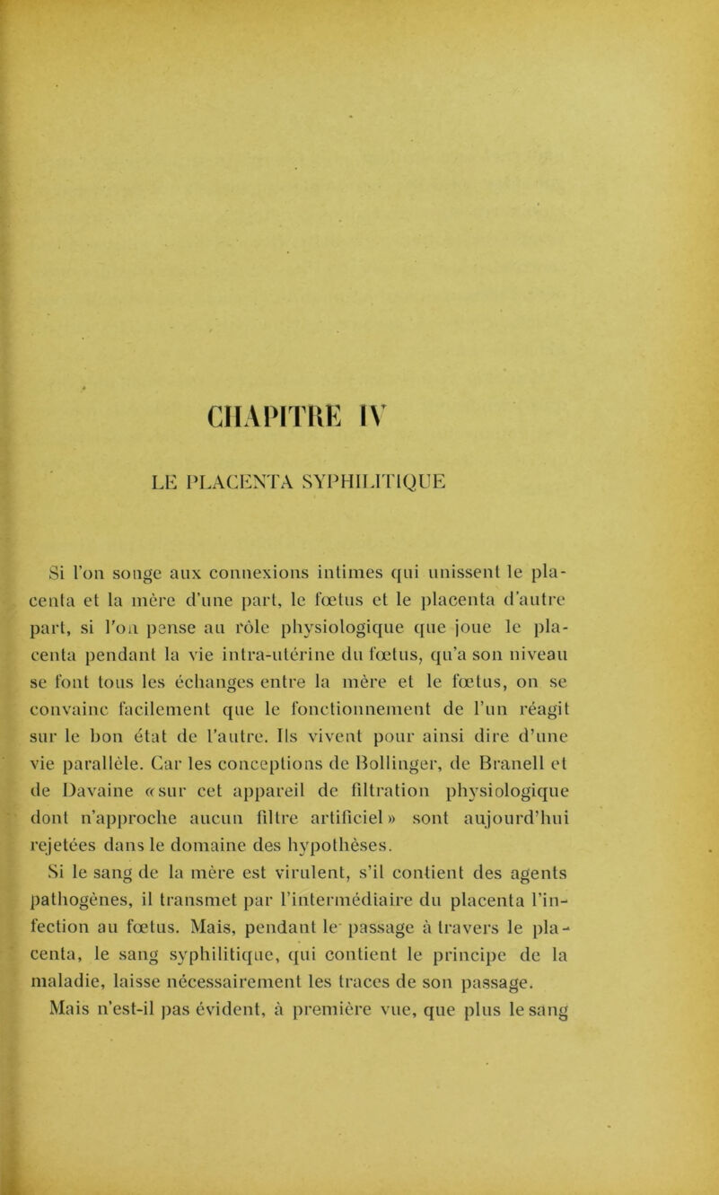 Liî i>i,aci-:nta syphilitique Si l’on songe aux comiexions inlinies qui iiiiissenl le pla- centa et la mère d’une part, le fœtus et le placenta d’autre part, si l'oii pense au rôle physiologique que joue le pla- centa pendant la vie intra-utérine du fœtus, qu’a son niveau se font tous les échanges entre la mère et le fœtus, on se convainc facilement que le fonctionnement de l’im réagit sur le bon état de l’autre. Ils vivent pour ainsi dire d’une vie parallèle. Car les conceptions de Bollinger, de Branell et de Davaine ccsiir cet appareil de fdtration physiologique dont n’approche aucun fdtre artificiel» sont aujourd’hui rejetées dans le domaine des hypothèses. Si le sang de la mère est virulent, s’il contient des agents pathogènes, il transmet par l’intermédiaire du placenta l’in- fection au fœtus. Mais, pendant le passage à travers le pla- centa, le sang syphilitique, qui contient le principe de la maladie, laisse nécessairement les traces de son pa.ssage. Mais n’est-il j)as évident, à première vue, que plus le sang