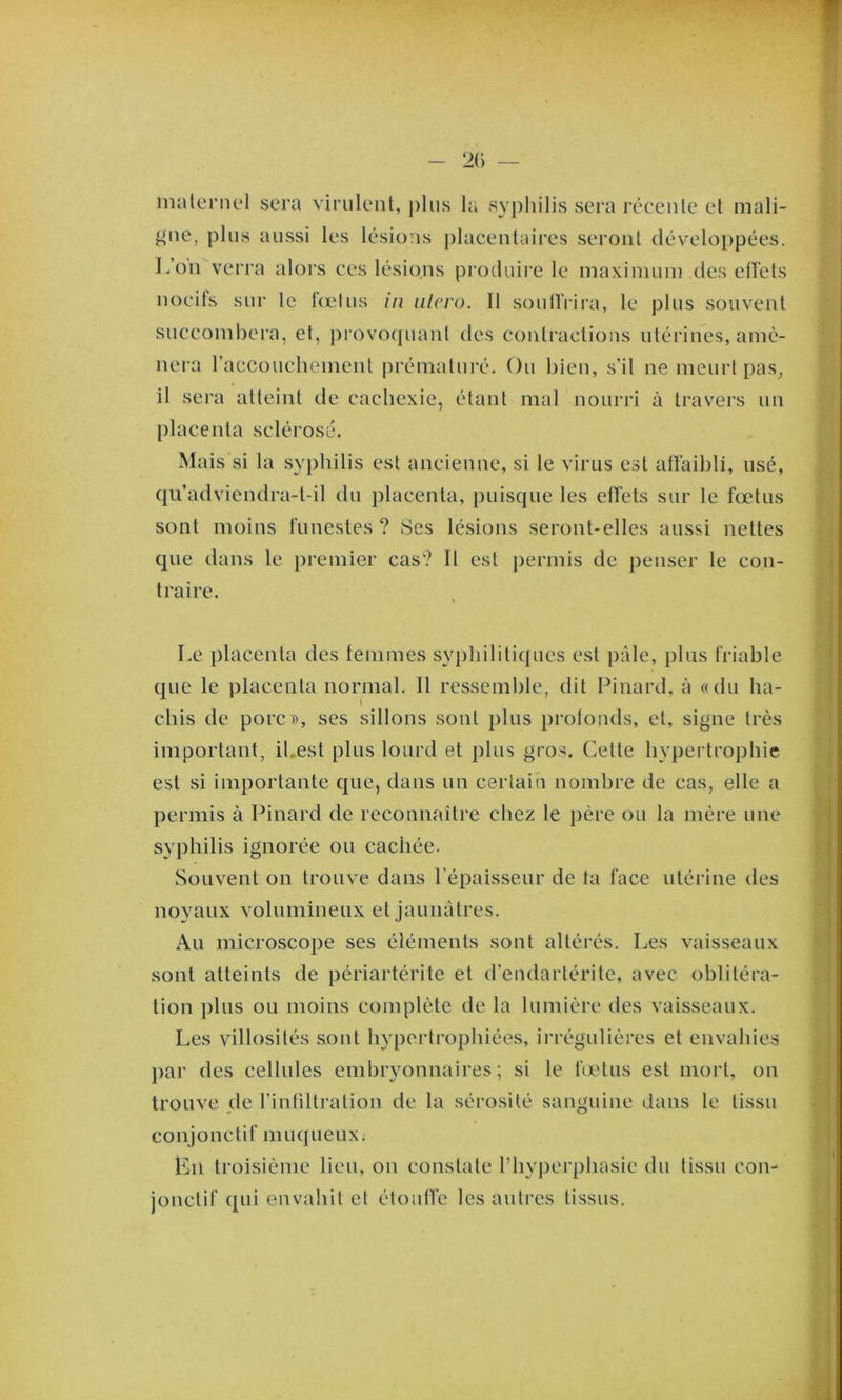 2() — nuileniel sera virulent, plus lu syphilis sera récente et mali- gne, plus aussi les lésions placentcures seront développées. L’on verra alors ces lésions produii’c le maximum des eflets nocifs sur le fœtus in iilcro. 11 soulfrira, le plus souvent succombera, et, provoquant des contractions utérines, amè- nera raccouchement prématuré. Ou bien, s’il ne meurt pas^ il sera atteint de cachexie, étant mal nourri à travers uu placenta sclérosé. Mais si la syphilis est ancienne, si le virus est atîaibli, usé, qu’adviendra-t-il du placenta, puisque les effets sur le fœtus sont moins funestes ? Ses lésions seront-elles aussi nettes que dans le premier cas? Il est permis de penser le con- traire. Le placenta des femmes syphilifiques est pâle, plus friable (jue le placenta normal. Il ressemble, dit Pinard, à «du ha- t chis de porc», ses sillons sont plus profonds, et, signe très important, il.est plus lourd et plus gros. Cette hypei trophie est si importante que, dans un certain nombre de cas, elle a permis à Pinard de reconnaître chez le père ou la mère une syphilis ignorée ou cachée. Souvent on trouve dans l’épaisseur de ta face utérine des novaux volumineux et iaunàtres. Au microscope ses éléments sont altérés. Les vaisseaux sont atteints de périartérite et d’endarlérite, avec oblitéra- tion plus ou moins complète de la lumière des vaisseaux. Les villosités sont hypertrophiées, irrégulières et envahies j)ar des cellules embryonnaires; si le fœtus est mort, on trouve de l’infiltration de la sérosité sanguine dans le tissu conjonctif muqueux. Ln troisième lieu, on constate riiyperphasie du tissu con- jonctif qui envahit et étoutfe les autres tissus.