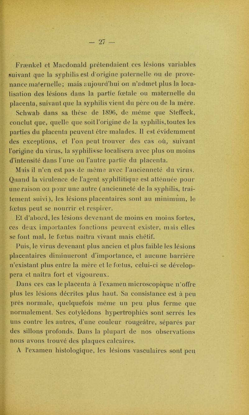 Frænkel et Macdonald prétendaient ces lésions variables suivant que la syphilis est d'origine paternelle ou de j)rove- nance malernelle; mais aujourd’hui on n’admet plus la loca- lisation des lésions dans la partie lœtale ou maternelle du placenta, suivant que la syphilis vient du père ou de la mère. Schwab dans sa thèse de 189(), de même que Stelïeck, conclut que, quelle ([ue soit l’origine de la syphilis, toutes les parties du placenta peuvent être malades. 11 est évidemment des exceptions, et l’on peut trouver des cas où, suivant l’origine du virus, la syphilis se localisera avec plus ou moins d’intensité dans l’ime ou l’autre partie du placenta. Mais il n’en est j)as de même avec raucienneté du virus. Quand la virulence de l’agent syphilitique est atténuée pour une raison ou peur une autre (ancienneté de la syphilis, trai- tement suivi), les lésions placentaires sont au minimum, le fœtus peut se nourrir et respirer. Et d’abord, les lésions devenant de moins en moins fortes, ces deux importantes fonctions peuvent exister, mais elles se font mal, le fœtus naîtra vivant mais chétif. Puis, le virus devenant plus ancien et plus faible les lésions placentaires diminueront d’importance, et aucune barrière n’existant plus entre la mère et le fœtus, celui-ci se dévelop- pera et naîtra fort et vigoureux. Dans ces cas le placenta à l’examen microscopique n’ofire plus les lésions décrites plus haut. Sa consistance est à peu près normale, quelquefois même un peu plus ferme que normalement. Ses cotylédons hypertrophiés sont serrés les uns contre les autres, d’une couleur rougeâtre, séparés par des sillons profonds. Dans la plupart de nos observations nous avons trouvé des plaques calcaires. A l’exameu histologique, les lésions vasculaires sont peu