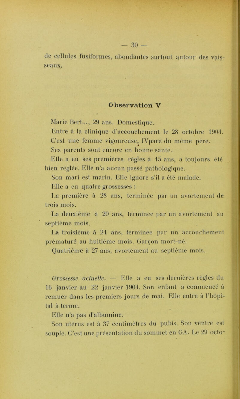 (le cellules lusilormes, abondanles surtout autour des vais- seaux, Observation V • Marie Bert,.., 29 ans. Domesticjue. Entre à la clini(|ue (raccouchement le 28 octobre 1901. C’est nue femme vigoureuse, IVpare du mèmie père. Ses parents sont encore en bonne santé. Elle a eu ses premières règles à 15 ans, a toujours été bien réglée. Elle n’a aucun passé patliologicpie. Son mari est marin. Elle ignore s’il a été malade. Elle a eu cpialre grossesses : La première à 28 ans, terminée par un avortement de trois mois. La deuxième à 20 ans, terminée par un avortement au septième mois. La troisième à 24 ans, terminée par un accouebement l)rématuré au huitième mois. Garçon mort-né. Quatrième à 27 ans, avortement au sej)tième mois. Grossesse acliielle. - Elle a eu ses dernières règles du 10 janvier au 22 janvier 1904. Son enfant a commencé à remuer dans les premiers jours de mai. Elle entre à l’lu)pi- tal à terme. Elle n’a j)as d’albumine. Son utérus est à 37 centimètres du pubis. Son ventre est souple. (Lest une présentation du sommet en GA, Le 29 octo~