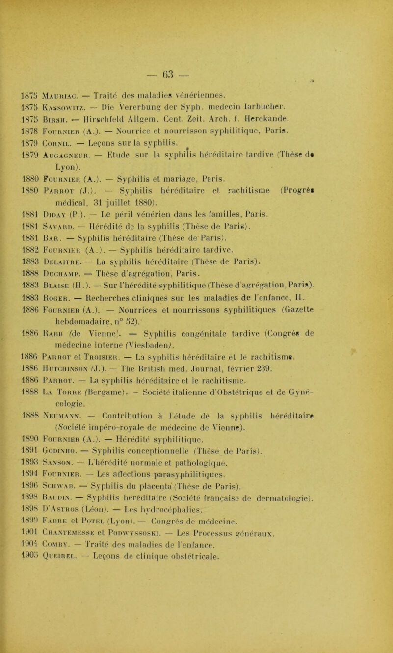 — ()3 — . 9 187îj Maimuac. — Traité des maladies vénériennes. 187n Kassowit/.. — Die Vererbung der Sypli. médecin larbuclier. 1K7ij BmsH. — llirsctifeld Allgem. Cent. Zeit. .\rcli. f. Ilerekande. 1878 Foui$mer (A.). — iNourrice et nourrisson sypliilitique, Paris. 1870 CoH.ML. — Leçons sur la syphilis. 1879 Aigagneuu. — Ktude sur la syphilis héréditaire tardive (Thèse d« Lyon). 1880 ForuMER (.A.). — Syphilis et mariage, Paris. 1880 Parrot (,!.). — Syphilis héréditaire et rachitisme (Progrè* médical, 31 juillet 1880). 1881 Dioav (P.). — Le péril vénérien dans les familles, Paris. 1881 Savard. — Hérédité de la sy|)hilis (Thèse de Paris). 1881 Bar. —Syphilis héréditaire (Thèse de Paris). 1882 Focr.mhr (.\.). — Syphilis héréditaire tardive. 1883 Delaitre.— La syphilis héréditaire (Thèse de Paris). 1888 Dicha.mp. — Thèse d’agrégation, Paris. 1883 Blaise (H.). —Sur l’hérédité syphilitique (Thèse d'agrégation, Pari.i). 1883 Roger. — Recherches cliniques sur les maladies de l’enfance, 11. 1880 Fournier (A.). — Nourrices et nourrissons syphilitiques (Gazette hebdomadaire, u° f)2).' 1880 Rarr (de Vienne). — Syphilis congénitale tardive (Congrès de médecine interne (Viesbaden). 1880 Parrot et Troisier. — La sypliilis héréditaire et le rachitism*. 1880 lluTcniNSON (J.). — The British med. .Tournsl, février 239. 1880 Parrot. — La syphilis liéréditaire et le rachitisme. 1888 La Torre (Bergame). - Société italienne d'Obstétrique et de Gyné- cologie. 1888 Neumann. — ('.outribution à l'étude de la syphilis héréditaire (.Société impéro-royale de médecine de Vienne). 1890 Fournier (.\.). — Hérédité syiihilitique. 1891 Godi.mio. — Syphilis conceptionnelle (Thèse de Paris). 1893 Sanso.n. — L'hérédité normale et pathologique. 1891 Fournier. — Les alïectious parasyphilitiques. 1890 Su.nwAR. — .Syphilis du |daceuta‘(Thèse de Paris). 1898 Baudin. — Syphilis héréditaire (Société française de dermatologie). 1898 D’.Astros (l.éon). — L(‘S hydrocéphalies. 1899 F.utRE et Poteu (Lyon). — Congrès de médecine. 1901 Cn.v.NTE.MEssE et PoDwvssosKi. — Les Processus généraux. 1901 CoMRY. — Traité des maladies de l'cnfance. 190.') Quf.irel. — Leçons de cliniipie obstétricale.