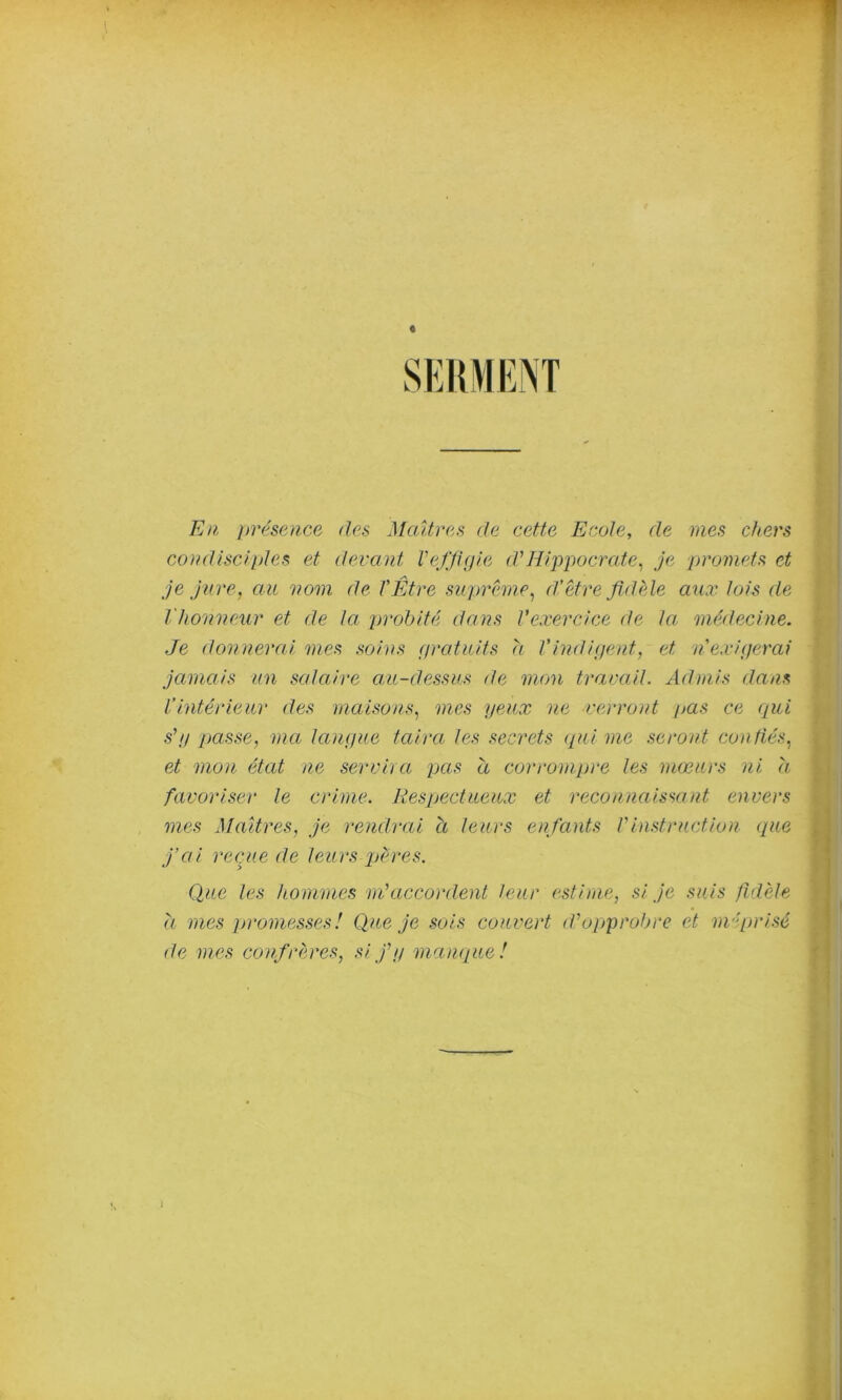 E)i jH'ésence des Maîtres de cette Ecole, de mes chers comUsciples et devant VeJ'Jhjie d'Hippocrate^ je promets et je Jure, au vom de l'Être suprême, d’être fidèle aux lois de l'honneur et de la probité dans Vexercice de la. médecine. Je donnerai mes soins f/ratuits h Vindigent, et n exigerai jamais un salaire au-dessus de mon travail. Admis dans l’intérieur des maisons, mes yeux ne verront pas ce qui s'y passe, ma langue taira les secrets (pii me seront conüés, et mon état ne servira pas a corrompre les mœurs ni h favoriser le crime. Respectueux et reconnaissant envers mes Maîtres, je rendrai à leurs enfants l'instruction (pie j’ai recpie de leurs pères. Que les hommes m'accordent leur (^stirne, si je suis fidèle d mes promesses! Qux je sols couvert d'opprobre et méprisé de mes confrèmes, si j'y mampie!