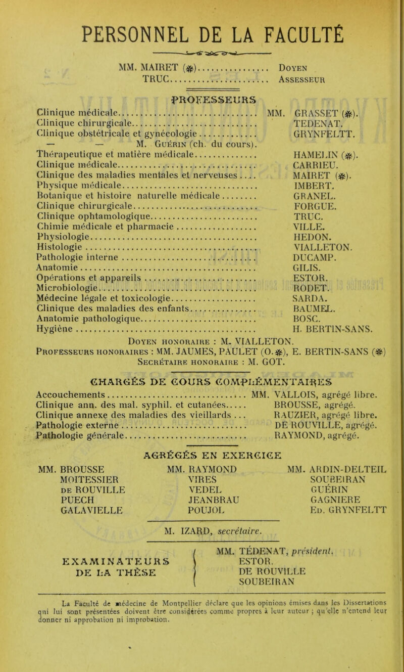 PERSONNEL DE LA FACULTÉ — MM. MAIRET {^) Doyen TRUC Assesseur ^PROFESSEURS Clinique médicale MM. GRASSET (iRt). Clinique chirurgicale TEDENAT. Clinique obstétricale et gynécologie GRYNFELTT. — — M. Guérin (ch. du cours). Thérapeutique et matière médicale HAMEI.IN (^). Clinique médicale CARRIEU. Clinique des maladies mentales et nerveuses MAIRET Physique médicale IMBERT. Botanique et histoire naturelle médicale GRANEL. Clinique chirurgicale FORGUE. Clinique ophtamologique TRUC. Chimie médicale et pharmacie VILLE. Physiologie HEDON. Histologie VIALLETON. Pathologie interne DUCAMP. Anatomie GILIS. Opérations et appareils ESTOR. Microbiologie RODET. Médecine légale et toxicologie SARD.\. Clinique des maladies des enfants BaUMEJ^. Anatomie pathologique BOSC. Hygiène H. BERTIN-SANS. Doyen honor.\ire : M. VIALLETON. Professeurs honoraires : MM. JAUMES, PAULET (O.*), E. BERTIN-SANS Secrétaire honoraire : M. GOT. CHARGÉS DE COURS COMPLÉMENTAIRES Accouchements MM. VALLOIS, agrégé libre. Clinique ann. des mal. syphil. et cutanées BROUSSE, agrégé. Clinique annexe des maladies des vieillards ... RAUZIER, agrégé libre. Pathologie externe DE ROUVILLE, agrégé. Pathologie générale RAYMOND, agrégé. AGRÉGÉS EN EXERCICE MM. BROUSSE MM. RAYMOND MM. ARDIN-DELTEIL MOITESSIER VIRES SOUBEIRAN de ROUVILLE VEDEL GUÉRIN PUECH JEANBRAU GAGNIERE GALAVIELLE POUJOL Ed. GRYNFELTT M. IZARD, secrétaire. MM. TEDENAT, président. EXAMINATEURS F:ST0R. DE LA THÈSE DE ROUVILLE SOUBEIRAN La Faculté de médecine de Montpellier déclare que les opinions émises dans les Dissertations qui lui sont présentées doivent être considérées comme propres à leur auteur ; qu'elle n’entend leur donner ni approbation ni improbation.