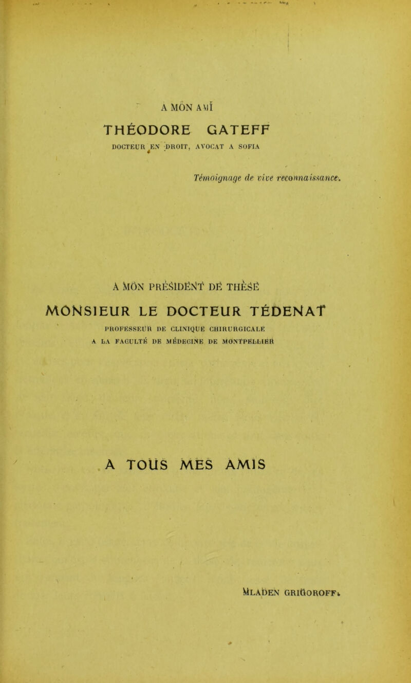 A MON ÂMÏ THÉODORE GATEFF DOCTEUR EN DROIT, AVOCAT A SOFIA « Témoignage de vive reconnamance. A mon PRÉîUDÉNT DË THÈâË MONSIEUR LE DOCTEUR TÉDENAT PROFESSEUR DE CLINIQUE CHIRURGICALE A LA FACULTÉ DE MÉDECINE DE MONTPELLIER A TOUS MES AMiS Mladen GRIGOROFFv