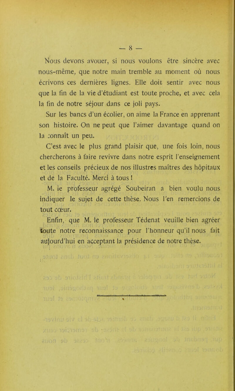 Nous devons avouer, si nous voulons être sincère avec nous-même^ que notre main tremble au moment où nous écrivons ces dernières lignes. Elle doit sentir avec nous que la fin de la vie d’étudiant est toute proche, et avec cela la fin de notre séjour dans ce joli pays. Sur les bancs d’un écolier, on aime la France en apprenant son histoire. On ne peut que l’aimer davantage quand on la :onnaît un peu. C’est avec le plus grand plaisir que, une fois loin, nous chercherons à faire revivre dans notre esprit l’enseignement et les conseils précieux de nos illustres maîtres des hôpitaux et de la Faculté. Merci à tous 1 M. le professeur agrégé Soubeiran a bien voulu nous indiquer le sujet de cette thèse. Nous fen remercions de tout cœur. Enfin, que M. le professeur Tédenat veuille bien agréer toute notre reconnaissance pour l’honneur qu’il nous fait • • f aujourd’hui en acceptant la présidence de notre thèse. %