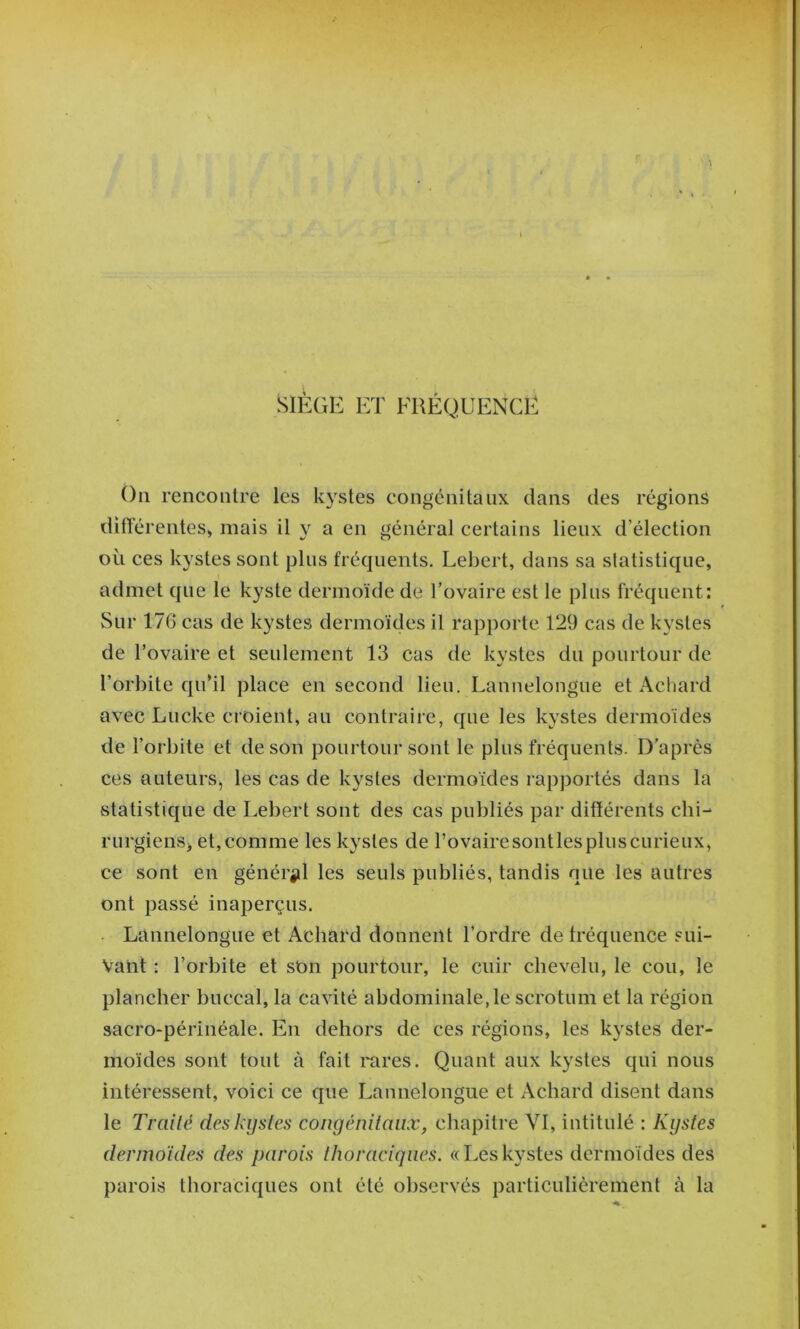 SIÈGE ET ERÉQUENCE On rencontre les kystes congénitaux dans des régions 'différentes» mais il y a en général certains lieux d’élection où ces kystes sont plus fréquents. Lehert, dans sa statistique, admet que le kyste dermoïde de l’ovaire est le plus fréquent: Sur 176 cas de kystes dermoïdes il rapporte 129 cas de kystes de l’ovaire et seulement 13 cas de kystes du pourtour de l’orbite qu’il place en second lieu. Lannelongue et Achard avec Lucke croient, au contraire, que les kystes dermoïdes de l’orbite et de son pourtour sont le plus fréquents. D’après ces auteurs^ les cas de kystes dermoïdes rapportés dans la statistique de Lebert sont des cas publiés par différents chi- rurgiens, et,comme les kystes de rovairesontlespluscurieux, ce sont en génér^il les seuls publiés, tandis nue les autres ont passé inaperçus. ■ Lannelongue et Achard donnent l’ordre de fréquence sui- vant : l’orbite et sOn pourtour, le cuir chevelu, le cou, le plancher buccal, la cavité abdominale, le scrotum et la région sacro-périnéale. En dehors de ces régions, les kystes der- moïdes sont tout à fait rares. Quant aux kystes qui nous intéressent, voici ce que Lannelongue et Achard disent dans le Traité des kystes congénitaux, chapitre VI, intitulé : Kystes dermoides des parois thoraciques. «Leskystes dermoïdes des parois thoraciques ont été observés particulièrement à la