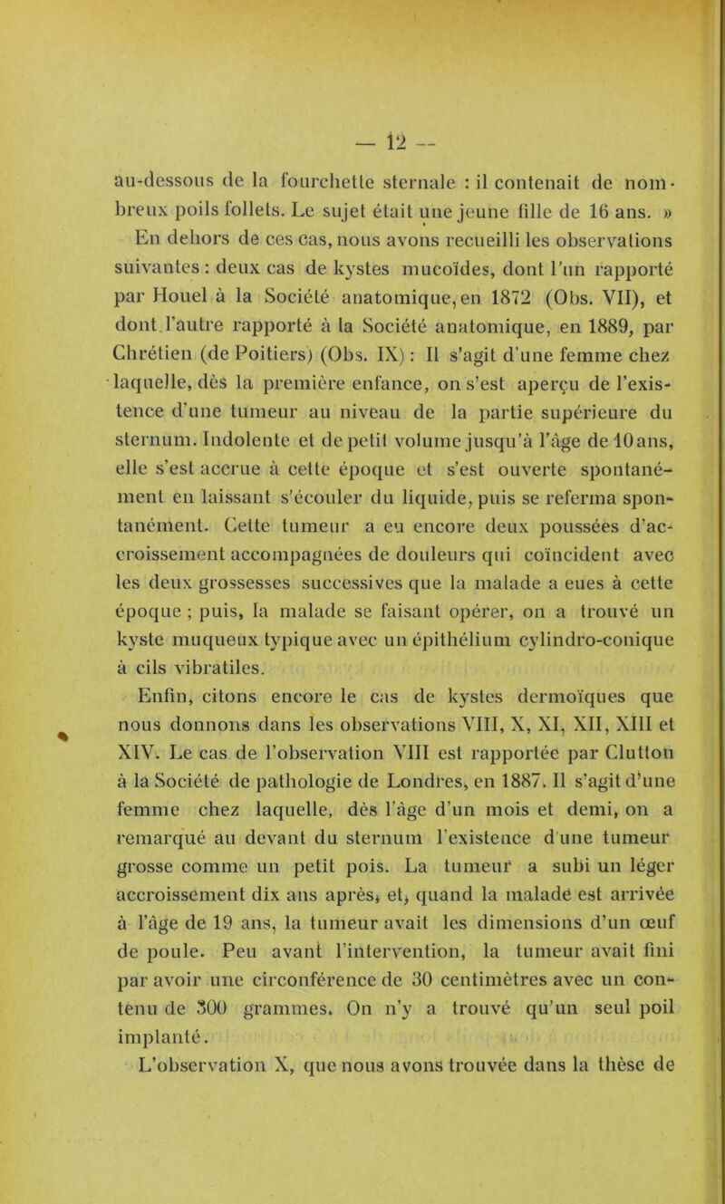 au-dessous de la fourchette sternale : il contenait de nom- breux poils follets. Le sujet était une jeune tille de 16 ans. » En dehors de ces cas, nous avons recueilli les observations suivantes : deux cas de kystes mucoïdes, dont l'iin rapporté par Houel à la Société anatomique, en 1872 (Obs. VII), et dont l’autre rapporté à la Société anatomique, en 1889, par Chrétien (de Poitiers) (Ohs. IX) : Il s’agit d’une femme chez laquelle, dès la première enfance, on s’est aperçu de l’exis- tence d’une tumeur au niveau de la partie supérieure du sternum. Indolente et de petit volume jusqu’à l’âge de 10 ans, elle s’est accrue à cette époque et s’est ouverte spontané- ment en laissant s’écouler du liquide, puis se referma spon- tanément. Cette tumeur a eu encore deux poussées d’ac- croissement accompagnées de douleurs qui coïncident avec les deux grossesses successives que la malade a eues à cette époque ; puis, la malade se faisant opérer, on a trouvé un kyste muqueux typique avec un épithélium cylindro-conique à cils vibratiles. Enfin, citons encore le cas de kystes dermoïques que nous donnons dans les observations VIII, X, XI, XII, XIII et XIV. Le cas de l’observation VIII est rapportée par Clutton à la Société de pathologie de Londres, en 1887. Il s’agit dhine femme chez laquelle, dès l’âge d’un mois et demi, on a remarqué au devant du steriiuin l’existence d’une tumeur grosse comme un petit pois. La tumeur a subi un léger accroissement dix ans après* et* quand la malade est arrivée à l’âge de 19 ans, la tumeur avait les dimensions d’un œuf de poule. Peu avant l’intervention, la tumeur avait fini par avoir une circonférence de 30 centimètres avec un con- tenu de 300 grammes» On n’y a trouvé qu’un seul poil implanté. L’observation X, que nous avons trouvée dans la thèse de