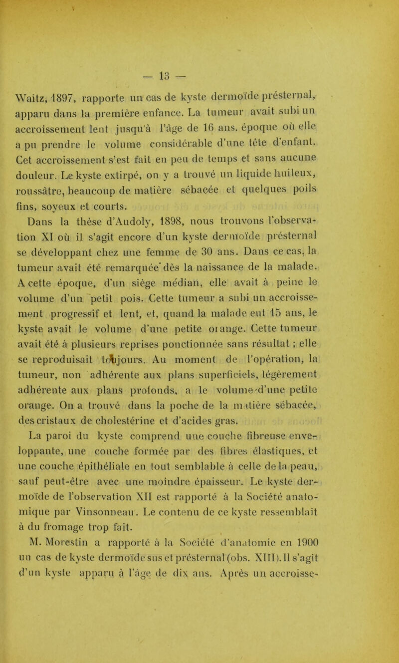 Waitz, 1897, rapporte un cas de kyste dermoïde présternal, apparu dans la première enfance. La tumeur avait sul)i un accroissement lent jusqu’à l’âge de 16 ans. époque où elle a pu prendre le volume considérable d’une tête d enfant. Cet accroissement s’est fait en peu de temps et sans aucune douleur. Le kyste extirpé, on y a trouvé un liquide huileux, roussâtrc, beaucoup de matière sébacée et quelques poils fins, soyeux et courts. Dans la thèse d’Audoly, 1898, nous trouvons l’observa- tion XI où il s’agit encore d’un kyste dermoïde présternal se développant chez une femme de 30 ans. Dans ce cas, la tumeur avait été remarquée’dès la naissance de la malade. A cette époque, d’un siège médian, elle avait à peine le volume d’un petit pois. Cette tumeur a subi un accroisse- ment progressif et lent, et, quand la malade eut 15 ans, le kyste avait le volume d’une petite oi ange. Cette tumeur avait été à plusieurs reprises pouctionnée sans résultat ; elle se reproduisait tfAijours. Au moment de l’opération, la tumeur, non adhérente aux plans superficiels, légèrement adhérente aux plans pvolonds, a le volume'd’une petite orange. On a trouvé dans la poche de la m.dière sébacée, des cristaux de cbolestérine et d’acides gras. La paroi du kyste comprend une couche fibreuse enve- loppante, une couche formée par des fibres élastiques, et une couche épithéliale en tout semblable à celle delà peau, sauf peut-être avec une moindre épaisseur. Le kyste der- moïde de fobservation XII est rapporté à la Société anato- mique par Vinsonneau. Le contenu de ce kyste ressemblait à du fromage trop fait. M. Morcstin a rapporté à la Société d’anatomie en 1900 un cas de kyste dermoïde sus et présternal (obs. XIID.Il s’agit d’un kyste apparu à l’àge de dix ans. Après un accroisse-