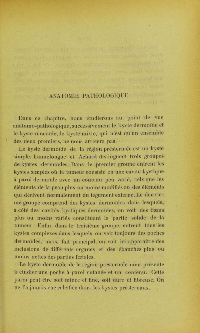 ANATOMIE PATHOLOGIQUE Dans ce cliapitre, nous étudierons au point de vue anatomo-pathologique, successivement le kyste dermoïde et le kyste mucoïde; le kyste mixte, qui n’est qu’un ensemble des deux premiers, ne nous ai rétera pas. Le kyste dermoïde de la région présternale est un kyste simple. Lannelongue et Achard distinguent trois groupes de kystes dermoïdes. Dans le premier groupe entrent les kystes simples où la tumeur consiste en une cavité kystique à paroi dermoïde avec un contenu peu varié, tels que les éléments de la peau plus ou moins modifiés ou des éléments qui dérivent normalement du tégument externe. Le deuxiè- me groupe comprend des kystes dermoïdes dans lesquels, à côté des cavités kystiques dermoïdes, on voit des tissus plus ou moins variés constituant la partie solide de la tumeur. Enfin, dans le troisième groujîe, entrent tous les kystes complexes dans lesquels on voit toujours des poches dermoïdes, mais, fait principal, on voit ici apparaître des inclusions de différents organes et des ébauches plus ou moins nettes des parties fœtales. Le kyste dermoïde de la région présternale nous présente à étudier une poche à paroi cutanée et un contenu. Cette paroi peut être soit mince et fine, soit dure et fibreuse. On ne fa jamais vue calcifiée dans les kystes présternaux.