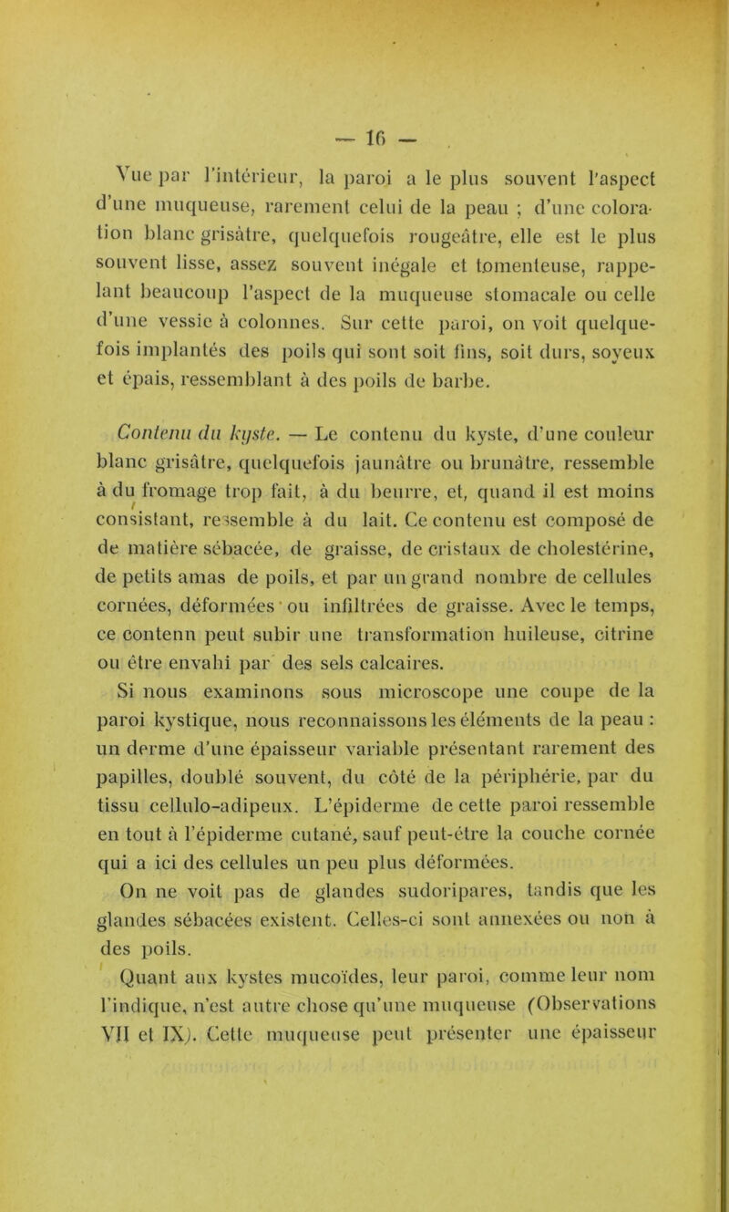 Vue par l’inlérieur, la paroi a le plus souvent l'aspect d une muqueuse, rarement celui de la peau ; d’une colora- tion blanc grisâtre, quelquefois rougeâtre, elle est le plus souvent lisse, assez souvent inégale et tomenleuse, rappe- lant beaucoup l’aspect de la muqueuse stomacale ou celle d’une vessie à colonnes. Sur cette paroi, on voit quelque- fois implantés des poils qui sont soit fins, soit durs, soyeux et épais, ressemblant à des poils de barbe. Contenu du kyste. — Le contenu du kyste, d’une couleur blanc grisâtre, quelquefois jaunâtre ou brunâtre, ressemble à du fromage trop fait, à du beurre, et, quand il est moins consistant, ressemble à du lait. Ce contenu est composé de de matière sébacée, de graisse, de cristaux de cholestérine, de petits amas de poils, et par un grand nombre de cellnles cornées, déformées‘011 infdtrées de graisse. Avec le temps, ce contenu peut subir une transformation huileuse, citrine ou être envahi par des sels calcaires. Si nous examinons sous microscope une coupe de la paroi kystique, nous reconnaissons les éléments de la peau : un derme d’une épaisseur variable présentant rarement des papilles, doublé souvent, du côté de la périphérie, par du tissu cellulo-adipeux. L’épiderme de cette paroi ressemble en tout à l’épiderme cutané, sauf peut-être la couche cornée qui a ici des cellules un peu plus déformées. On ne voit pas de glandes sudoripares, tandis que les glandes sébacées existent. Celles-ci sont annexées ou non a des poils. Quant aux kystes mucoïdes, leur paroi, comme leur nom l’indique, n’est autre chose qu’une muqueuse (Observations VJI et IX^. Cette muqueuse peut présenter une épaisseur