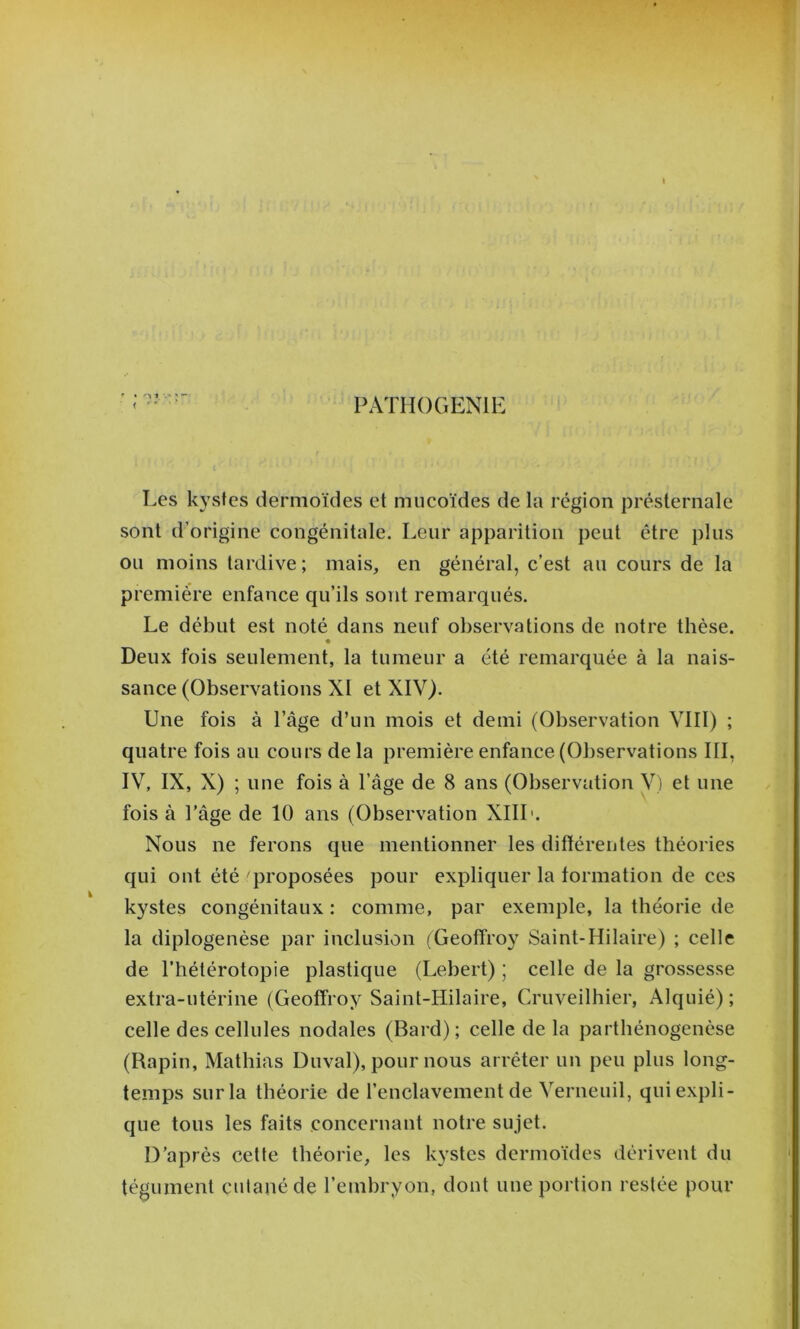 PATHOGENIE Les kystes dermoïdes et mucoïdes de la région présternale sont d’origine congénitale. Leur apparition peut être plus ou moins tardive; mais, en général, c’est au cours de la première enfance qu’ils sont remarqués. Le début est noté dans neuf observations de notre thèse. « Deux fois seulement, la tumeur a été remarquée à la nais- sance (Observations XI et XIV). Une fois à l’âge d’un mois et demi (Observation VIII) ; quatre fois au cours de la première enfance (Observations III, IV, IX, X) ; une fois à l’âge de 8 ans (Observation V) et une fois à l’âge de 10 ans (Observation XIIL. Nous ne ferons que mentionner les ditléreutes théories qui ont été proposées pour expliquer la formation de ces kystes congénitaux : comme, par exemple, la théorie de la diplogenèse par inclusion (Geoffroy Saint-Hilaire) ; celle de l’hétérotopie plastique (Lebert) ; celle de la grossesse extra-utérine (Geoffroy Saint-Hilaire, Cruveilhier, Alquié) ; celle des cellules nodales (Bard); celle de la parthénogenèse (Rapin, Mathias Duval), pour nous arrêter un peu plus long- temps sur la théorie de renclavenient de Verneuil, qui expli- que tous les faits concernant notre sujet. D’après cette théorie, les kystes dermoïdes dérivent du tégument cutané de l’embryon, dont une portion restée pour