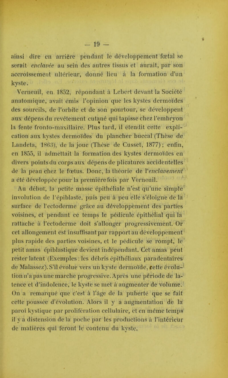 ainsi dire en arrière pendant le développement fœtal se serait enclavée au sein des antres tissus et aurait, par son accroissement ultéi’ieur, donné lieu à la formation d’un kyste. Verneuil, en 1852, répondant à Lebert devant la Société anatomique, avait émis l’opinion que les kystes dermoïdes des sourcils, de l’orbite et dé son pourtour, se développent aux dépens du revêtement cutané qui tapisse chez l’embryon la fente fronto-maxillaire. Plus tard, il étendit cette expli- cation aux kystes dermoïdes du plancher buccal (Thèse de' Landeta, 1863), de la joue (Thèse de Cusset, 1877); enfin, en 1855, il admettait la formation des kystes dermoïdes en divers pointsdu corps aux dépens de plicatures accidentelles de la peau chez le fœtus. Donc, la théorie de Venclavement' a été développée pour la première fois par Verneuil. Au début, la petite masse épithéliale n’est qu’une simple ' involution de l’épiblaste, puis peu à peu elle s’éloigne de la I surface de l’ectoderme grâce au développement des parties voisines, et pendant ce temps le pédicule épithélial qui la rattache à l’ectoderme doit s’allonger progressivement. Or cet allongement est insuffisant par rapportai! développement plus rapide des parties voisines, et le pédicule se rompt, le* petit amas épiblastique devient indépendant. Oetanias peut rester latent (Exemples ; les débris épithéliaux paradentaires de Malassez).S’il évolue vers un kyste dermoïde, cette évolu-* tion n’a pas une marche progressive. Après une période de la-' tence et d’indolence, le kyste se met à augmenter de volume. On a remarqué que c’est à l’âge de la puberté que se fait celte poussée d’évolution. Alors il y a augmentation dé la paroi kystique par prolifération cellulaire, et en même temps il y a distension delà' poche par les productions à l’intérieur de matières qui feront lé contenu du kyste,