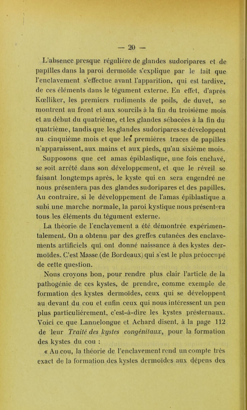 f — 20 — L’absence presque régulière de glandes sudoripares et de papilles dans la paroi dermoïde s’explique par le tait que l’enclavement s’effectue avant l’apparition, qui est tardive, de ces éléments dans le tégument externe. En effet, d’après Kœlliker, les premiers rudiments de poils, de duvet, se montrent au front et aux sourcils à la fin du troisième mois et au début du quatrième, et les glandes sébacées à la fin du quatrième, tandis que les glandes sudoripares se développent au cinquième mois et que les premières traces de papilles n’apparaissent, aux mains et aux pieds, qu’au sixième mois. Supposons que cet amas épiblasfique, une fois enclavé, se soit arrêté dans son développement, et que le réveil se faisant longtemps après, le kyste qui en sera engendré ne nous présentera pas des glandes sudoripares et des papilles. Au contraire, si le développement de l’amas épiblastique a subi une marche normale, la paroi kystique nous présenta tous les éléments du tégument externe. La théorie de renclavement a été démontrée expérimen- talement. On a obtenu par des greffes cutanées des enclave- rhents artificiels qui ont donné naissance à des kystes der- moides. C’est Masse (de Bordeaux) qui s’est le plus préoccupé de cette question. Nous croyons bon, pour rendre plus clair l’article de la pathogénie de ces kystes, de prendre, comme exemple de formation des kystes dermoïdes, ceux qui se développent au devant du cou et enfin ceux qui nous intéressent un peu plus particulièrement, c’est-à-dire les kystes présternaux. Voici ce que Lannelongue et Achard disent, à la page 112 de leur Traité des kystes congénitaux, pour la formation des kystes du cou : « Au cou, la théorie de renclavement rend un compte très exact de la formation des kystes dermoïdes aux dépens des