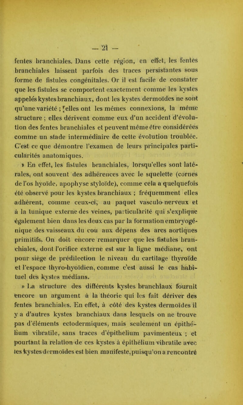 tentes branchiales. Dans cette région, en effet, les tentés branchiales laissent parfois des traces persistantes sous forme de fistules congénitales. Or il est facile de constater que les fistules se comportent exactement comme les kystes appelés kystes branchiaux, dont les kystes dermoïdes ne sont qu’une variété ; [elles ont les mêmes connexions, la même structure ; elles dérivent comme eux d’un accident d’évolu- tion des fentes branchiales et peuvent même être considérées comme un stade intermédiaire de cette évolution troublée. C’est ce que démontre l’examen de leurs principales parti- cularités anatomiques. ï En effet, les fistules branchiales, lorsqu’elles sont laté- rales, ont souvent des adhérences avec le squelette (cornes de l’os hyoïde, apophyse styloïde), comme cela a quelquefois été observé pour les kystes branchiaux ; fréquemment elles adhèrent, comme ceux-ci; au paquet vasculo-nerveux et à la tunique externe des veines, particularité qui s’explique également bien dans les deux cas par la formation embryogé- nique des vaisseaux du cou aux dépens des arcs aortiques primitifs. On doit encore remarquer que les fistules bran- chiales, dont l’orifice externe est sur la ligne médiane, ont pour siège de prédilection le niveau du cartilage thyroïde et l’espace thyro-hyoïdien, comme c'est aussi le cas habi- tuel des kystes médians, » l.a structure des différents kystes branchiaux fournit encore un argument à la théorie qui les fait dériver des fentes branchiales. En effet, à côté des kystes dermoïdes il y a d’autres kystes branchiaux dans lesquels on ne trouve pas d’éléments ectodermiques, mais seulement un épithé- lium vibratile, sans traces d’épithélium pavimenteux ; et pourtant la relation de ces kystes à épithélium vibratile avec les kystes dermoïdes est bien manifeste,puisqu’on a rencontré