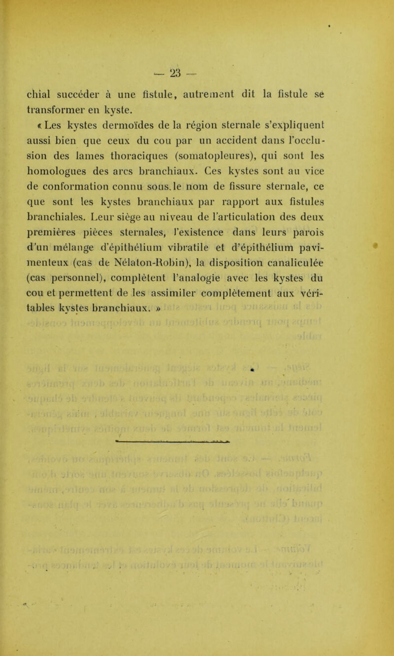chiai succéder à une fistule, autrement dit la fistule se transformer en kyste. «: Les kystes dermoïdes de la région sternale s’expliquent aussi bien que ceux du cou par un accident dans l’occlu- sion des lames thoraciques (somatopleures), qui sont les homologues des arcs branchiaux. Ces kystes sont au vice de conformation connu sous.le nom de fissure sternale, ce que sont les kystes branchiaux par rapport aux fistules branchiales. Leur siège au niveau de l’articulation des deux premières pièces sternales, l’existence dans leurs parois d’un mélange d’épithélium vibratile et d’épithélium pavi- menleux (cas de Nélaton-Hobin), la disposition canaliculée (cas personnel), complètent l’analogie avec les kystes du cou et permettent de les assimiler complètement aux véri- tables kystes branchiaux. »