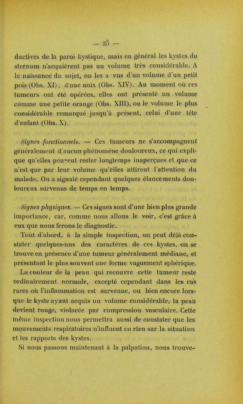 diictives de la paroi kystique, mais eu général les kystes du sternum n’acquièrent pas un volume très considérable. A la naissance du sujet, on les a vus d’un volume d’un petit pois(Obs. XI); d’une noix (Obs. XIV). Au moment où ces tumeurs ont été opérées, elles ont présenté un volume comme une petite orange (Obs. XIII), ou le volume le plus considérable remarqué jusqu’à présent, celui d’une tête d’enfant (Obs. X). Signes fonctionnels. — Ces tumeurs ne s’accompagnent généralement d’aucun phénomène douloureux, ce qui expli- que qu’elles peip'ent rester longtemps inaperçues et que ce n’est que par leur volume qu’elles attirent l’attention du malade. On a signalé cependant quelques élancements dou- loureux survenus de temps en temps. Signes physiques. — Ces signes sont d’une bien plus grande importance, car, comme nous allons le voir, c’est grâce à eux que nous ferons le diagnostic. Tout d’abord, à la simple inspection, on peut déjà con- stater quelques-uns des caractères de ces kystes, on se trouve en présence d’une tumeur généralement médiane, et présentant le plus souvent une forme vaguement sphérique. La couleur de la peau qui recouvre cette tumeur reste ordinairement normale, excepté cependant dans les cas rares où l’inflammation est survenue, ou bien encore lors- que le kyste ayant acquis un volume considérable, la peau devient rouge, violacée par compression vasculaire. Cette même inspection nous permettra aussi de constater que les mouvements respiratoires n’influent en rien sur la situation et les rapports des kystes. Si nous passons maintenant à la palpation, nous trouve-