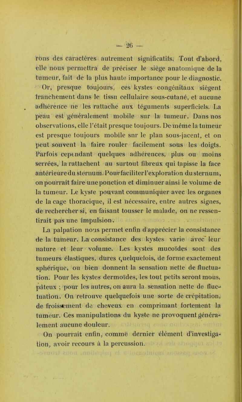 — 2b — rons des caractères autrement significatifs. Tout d’abord, elle nous permettra de préciser le siège anatomique de la tumeur, fait de la plus haute importance pour le diagnostic. Or, presque toujours, ces kystes congénitaux siègent franchement dans le tissu cellulaire sous-cutané, et aucune I . adhéreilce ne les rattache aux téguments superficiels. La peau est généralement mobile sur la tumeur. Dans nos observations, elle l’était presque toujours. De même la tumeur est presque toujours mobile snr le plan sous-jacent, et on peut souvent la faire rouler facilement sous les doigts. Parfois cependant quelques adhérences, plus ou moins serrées, la rattachent au surtout fibreux qui tapisse la face antérieure du sternum, PourfaciliteiT’exploration du sternum, on pourrait faire une ponction et diminuer ainsi le volume de la tumeur. Le kyste pouvant communiquer avec les organes de la cage thoracique, il est nécessaire, entre autres signes, de rechercher si, en faisant tousser le malade, on ne ressen- tirait pas une impulsion'. La palpation nous permet enfin d'apprécier la consistance de la tumeur. La consistance des kystes varie avec^ leur nature et leur volume. Les kystes mucoïdes sont des tumeurs élastiques, dures quelquefois, de forme exactement sphérique, ou bien donnent la sensation nette de fluctua-* tion. Pour les kystes dermoïdes, les tout petits seront mous, pâteux ; pour les autres, on aura la sensation nette de fluc-^ tuation. On retrouve quelquefois une sorte de crépitation, de froissement de cheveux en comprimant fortement la tumeur. Ges manipulations du kyste ne provoquent généra- lement aucune douleur. On pourrait enfin, commë dernier élément d’investiga- tion, avoir recours à la percussion.