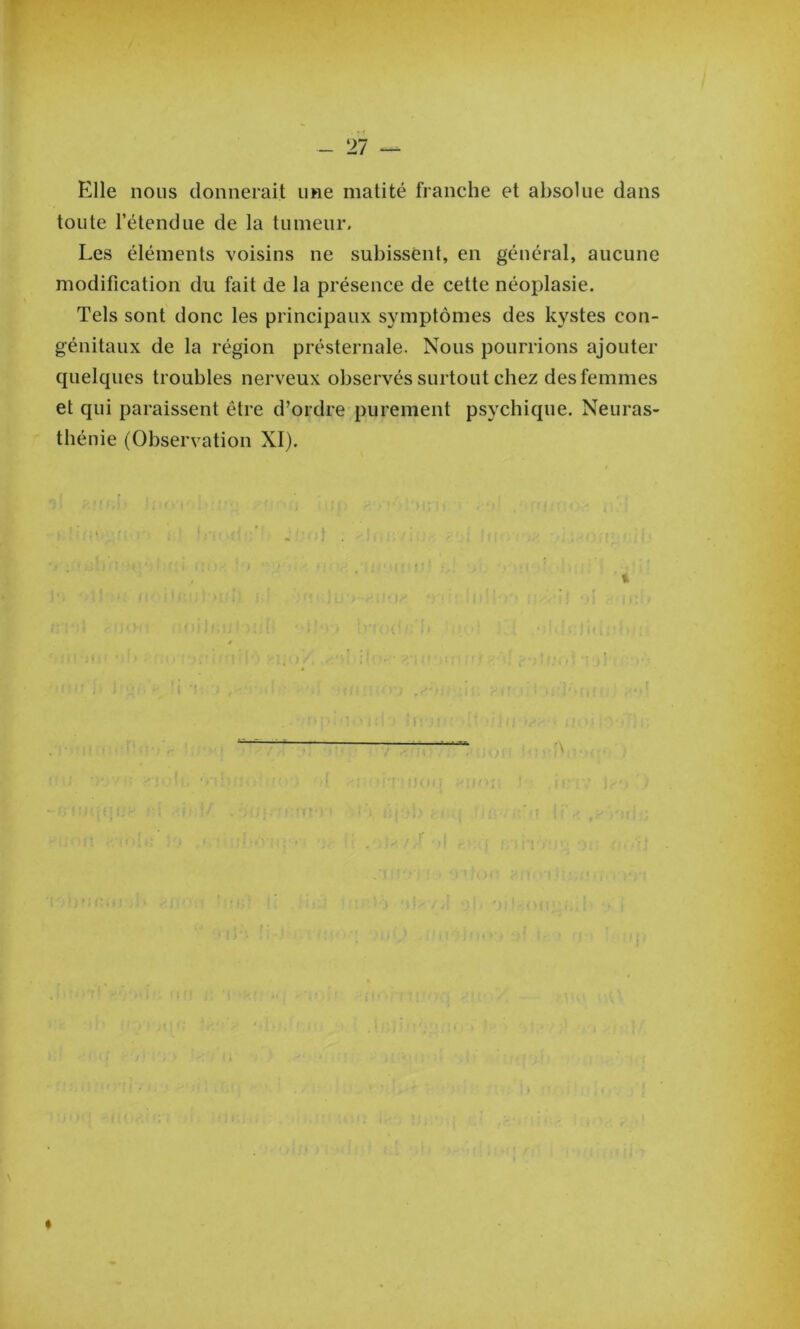 - 27 Elle nous donnerait une matité franche et absolue dans toute l’étendue de la tumeur. Les éléments voisins ne subissent, en général, aucune modification du fait de la présence de cette néoplasie. Tels sont donc les principaux symptômes des kystes con- génitaux de la région présternale. Nous pourrions ajouter quelques troubles nerveux observés surtout chez des femmes et qui paraissent être d’ordre purement psychique. Neuras- thénie (Observation XI). «