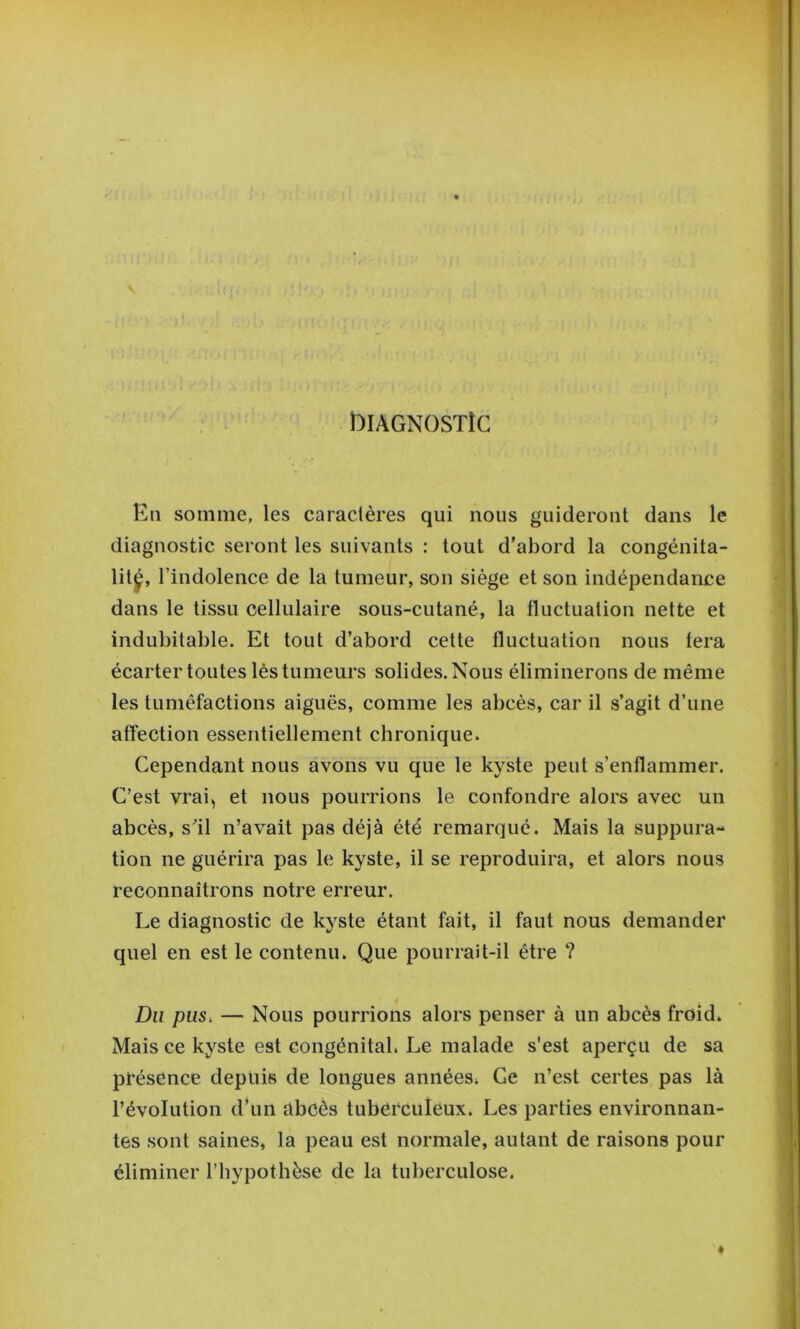 blAGNOSTÎC En somme, les caractères qui nous guideront dans le diagnostic seront les suivants : tout d’abord la congénita- lit^, r indolence de la tumeur, son siège et son indépendance dans le tissu cellulaire sous-cutané, la fluctuation nette et indubitable. Et tout d’abord cette fluctuation nous fera écarter toutes lés tumeurs solides. Nous éliminerons de même les tuméfactions aiguës, comme les abcès, car il s’agit d’une affection essentiellement chronique. Cependant nous avons vu que le kyste peut s’enflammer. C’est vrai, et nous pourrions le confondre alors avec un abcès, s^il n’avait pas déjà été remarqué. Mais la suppura- tion ne guérira pas le kyste, il se reproduira, et alors nous reconnaîtrons notre erreur. Le diagnostic de kyste étant fait, il faut nous demander quel en est le contenu. Que pourrait-il être ? Du pus, — Nous pourrions alors penser à un abcès froid» Mais ce kyste est congénital» Le malade s'est aperçu de sa présence depuis de longues années» Ce n’est certes pas là l’évolution d’un abcès tuberculeux. Les parties environnan- tes sont saines, la peau est normale, autant de raisons pour éliminer l’bypothèse de la tuberculose.