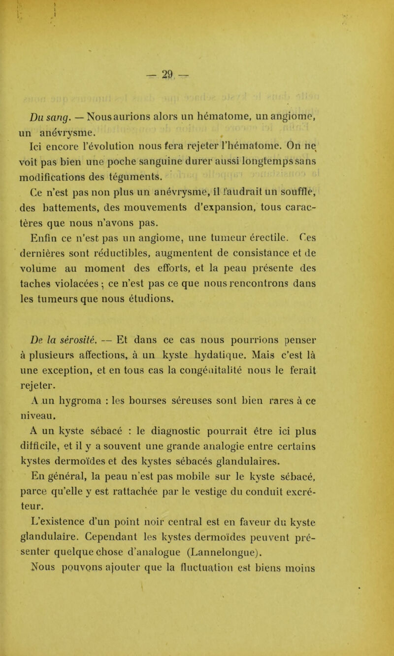 Du sang. — Nous aurions alors un hématome, un angiome, un anévrysme. Ici encore l’évolution nous fera rejeter l’hématome. On ne voit pas bien une poche sanguine durer aussi longtemps sans modifications des téguments. Ce n’est pas non plus un anévrysme, il faudrait un souffle, des battements, des mouvements d’expansion, tous carac- tères que nous n’avons pas. Enfin ce n’est pas un angiome, une tumeur érectile. Ces dernières sont réductibles, augmentent de consistance et de volume au moment des efforts, et la peau présente des taches violacées-, ce n’est pas ce que nous rencontrons dans les tumeurs que nous étudions. De la sérosité. — Et dans ce cas nous pourrions penser à plusieurs affections, à un kyste hydatique. Mais c’est là une exception, et en tous cas la congéuitalité nous le ferait rejeter. A un hygroma : les bourses séreuses sont bien rares à ce niveau. A un kyste sébacé : le diagnostic pourrait être ici plus difficile, et il y a souvent une grande analogie entre certains kystes dermoïdes et des kystes sébacés glandulaires. En général, la peau n’est pas mobile sur le kyste sébacé, parce qu’elle y est rattachée par le vestige du conduit excré- teur. L’existence d’un point noir central est en faveur du kyste glandulaire. Cependant les kystes dermoides peuvent pré- senter quelque chose d’analogue (Lannelongue). Nous pouvons ajouter que la fluctuation est biens moins