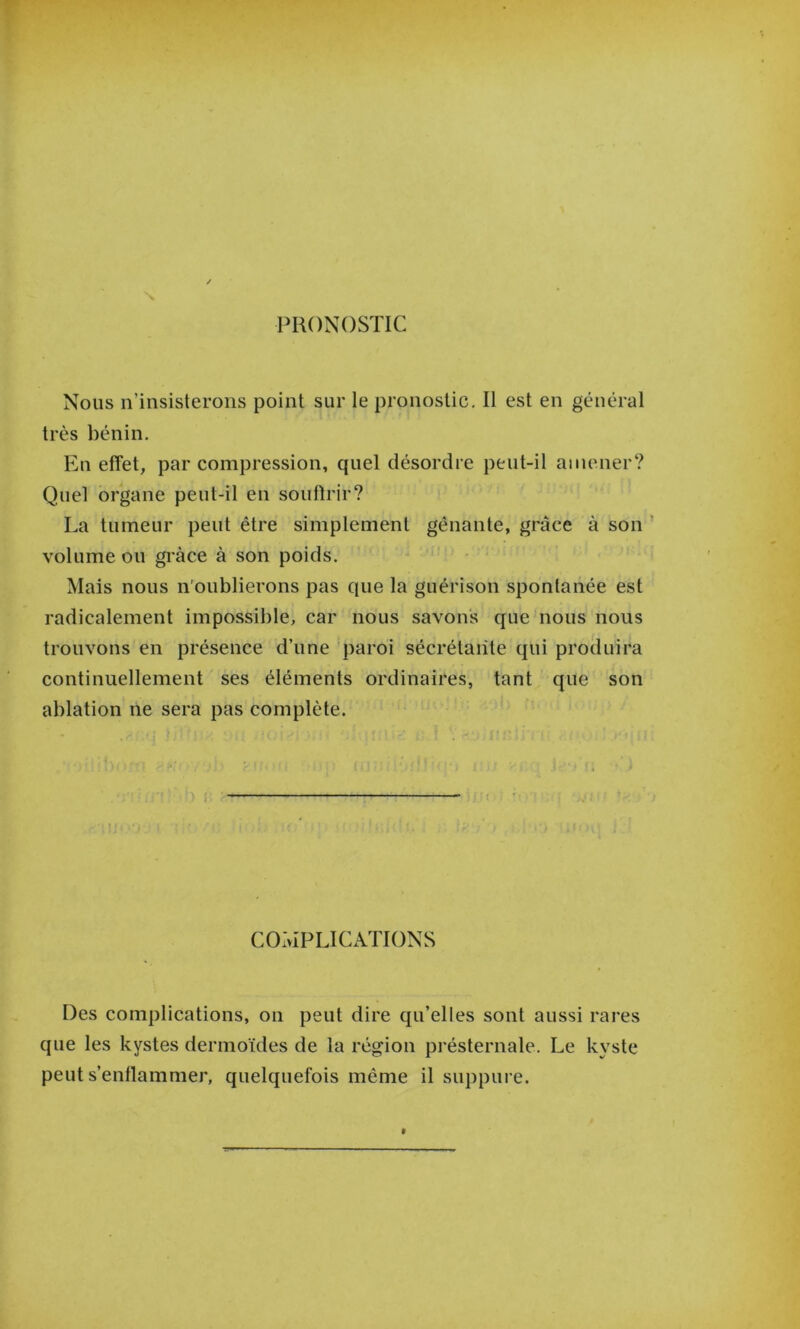 PRONOSTIC Nous n’insisterons point sur le pronostic. Il est en général très bénin. En effet, par compression, quel désordre peut-il amener? Quel organe peut-il en soufirir? La tumeur peut être simplement gênante, grâce à son ' volume ou grâce à son poids. Mais nous n'oublierons pas que la guérison spontanée est radicalement impossible, car nous savons que nous nous t trouvons en présence d’une paroi sécrétante qui produira continuellement ses éléments ordinaires, tant que son ablation ne sera pas complète. COMPLICATIONS Des complications, on peut dire qu’elles sont aussi rares que les kystes dermoïdes de la région présternale. Le kyste peut s’enflammer, quelquefois même il suppure.