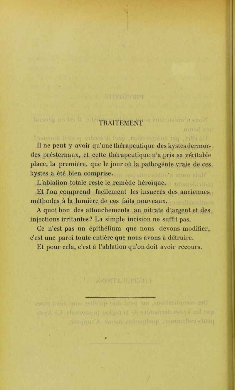 TRAITEMENT Il ne peut y avoir qu’une thérapeutique des kystes dermoï- des présternaux, et cette thérapeutique n’a pris sa véritable place, la première, que le jour où la^pathogénie vraie de ces kystes a été bien comprise. L’ablation totale reste le remède héroïque. . • Et l’on comprend facilement les insuccès des anciennes méthodes à la lumière de ces faits nouveaux. A quoi bon des attouchements au nitrate d’argent et des injections irritantes? La simple incision ne suffit pas. Ce n’est pas un épithélium que nous devons modifier, c’est une paroi toute entière que nous avons à détruire. Et pour cela, c’est à l’ablation qu’on doit avoir recours. «