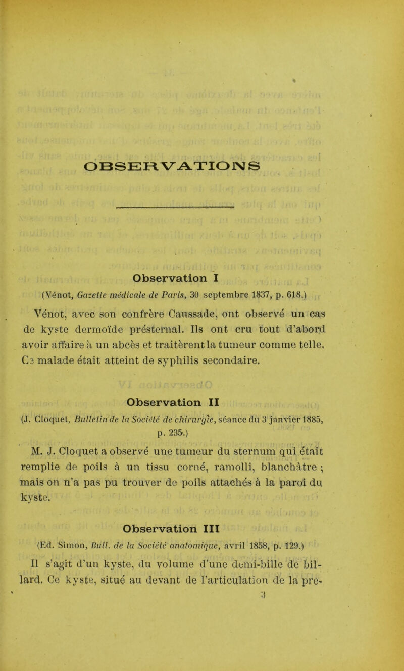 OBSEFl V ATIOiNÏ © Observation I (Vénot, Gazelle médicale de Paris, 3Ü septembre 1837, p. 618.) Vénot, avec son confrère Canssade, ont observé un cas de kyste dermoïde présternal. Ils ont cru tout d’abord avoir affaire à un abcès et traitèrent la tumeur comme telle. Ce malade était atteint de syphilis secondaire. Observation II (J. Cloquet, Bullelin de la Sociélé de chirurgie, séance du 3 janvier 1885, p. 235.) M. J. Cloquet a observé une tumeur du sternum qui était remplie de poils à un tissu corné, ramolli, blanchâtre ; mais on n’a pas pu trouver de poils attachés à la paroi du kyste. Observation III (Ed. Simon, Bull, de la Sociélé analoniique, avril 1858, p. 129.) Il s’agit d’un kyste, du volume d’une demi-bille de bil- lard. Ce kyste, situé au devant de l’articulation de la pre- 3