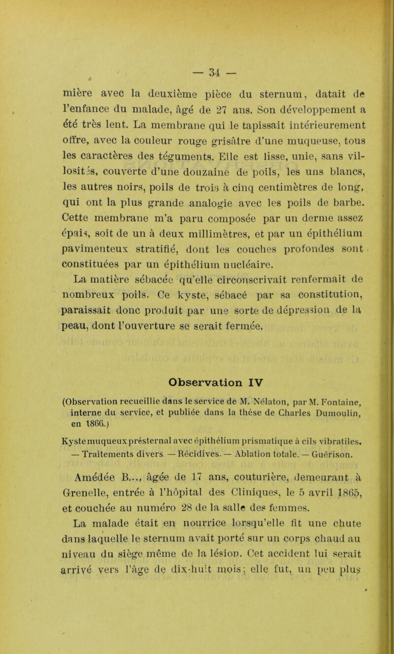 mière avec la deuxième pièce du sternum, datait de l’enfance du malade, âgé de 27 ans. Son développement a été très lent. La membrane qui le tapissait intérieurement offre, avec la couleur rouge grisâtre d’une muqueuse, tous les caractères des téguments. Elle est lisse, unie, sans vil- losités, couverte d’une douzaine de poils, les uns blancs, les autres noirs, poils de trois à cinq centimètres de long, qui ont la plus grande analogie avec les poils de barbe. Cette membrane m’a paru composée par un derme assez épais, soit de un à deux millimètres, et par un épithélium pavimenteux stratifié, dont les couches profondes sont constituées par un épithélium nucléaire. La matière sébacée qu’elle circonscrivait renfermait de nombreux poils. Ce kyste, sébacé par sa constitution, paraissait donc produit par une sorte de dépression de la peau, dont l’ouverture se serait fermée, Observation IV (Observation recueillie clans le service de M. Nélaton, par M, Fontaine, interne du service, et publiée dans la thèse de Charles Dumoulin, en t86(i.) Kyste muqueux présternal avec épithélium prismaticiue à cils vibratiles. — Traitements divers — Récidives. — Ablation totale. — Guérison. Amédée B..., âgée de 17 ans, couturière, demeurant à Grenelle, entrée à l’hôpital des Cliniques, le b avril 1865, et couchée au numéro 28 de la salle des femmes. La malade était en nourrice lorsqu’elle fit une chute dans laquelle le sternum avait porté sur un corps chaud au niveau du siège même de la lésion. Cet accident lui serait arrivé vers l’âge de dix-huit mois; elle fut, un peu plus