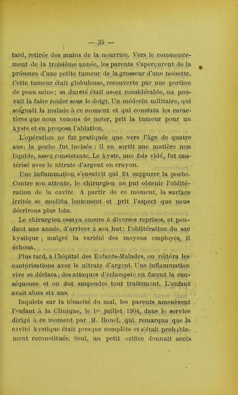 tard, retirée des mains de la nourrice. Vers le. cornmence- > ment de la troisième ^nnée, les parents s’aperçurent de la présence d’une petite tumeur de la grosseur d’une noisette. Cette tumeur était globuleuse, recouverte par une portion de peau saine; sa dureté était as.^ez considérable, on pou- vait la faire rouler sous le doigt. Un médecin militaire, qui soignait la malade à ce moment et qui constata les carac- tères que nous venons de noter, prit la tumeur pour un kyste et en proposa l’ablation. L’opération ne fut pratiquée que vers l’âge de quatre ans; la poche fut incisée : il en sortit une matière non liquide, assez consistante. Le kyste, une fois vidé, fut cau- térisé avec le nitrate d’argent en crayon. . • Une intlammation s’ensuivit qui fit suppurer la poche. Contre son attente, le chirurgien ne put obtenir l’oblité- ration de la cavité. A partir de ce moment, la surface' irritée se modifia lentement et prit l’aspect que nous décrirons plus loin. , . ^ • Le chirurgien essaya encore à diverses reprises, et pen- dant une année, d’arriver à son but: l’oblitération du sac kystique ; malgré la variété des moyens employés, il échoua. , ' • > Plus tard, à l'hôpital des Eafants-Malades, ou réitéra les’ cautérisations avec le nitrate d’argent, Une inflammation vive se déclara ; des attaques d’éclampsie en furent la con- séquence et on dut suspendre tout traitement. L’enfant avait alors six ans. : ; Inquiets sur la ténacité du mal, les parents amenèrent l’enfant .à la Clinique, le P'f juillet 1904, dans le service dirigé k ce moment par M. Honel, qui, remarqua que .la civité kystique était presque complète et s’était probable- ment reconstituée. Seul, un petit orifice donnait accès