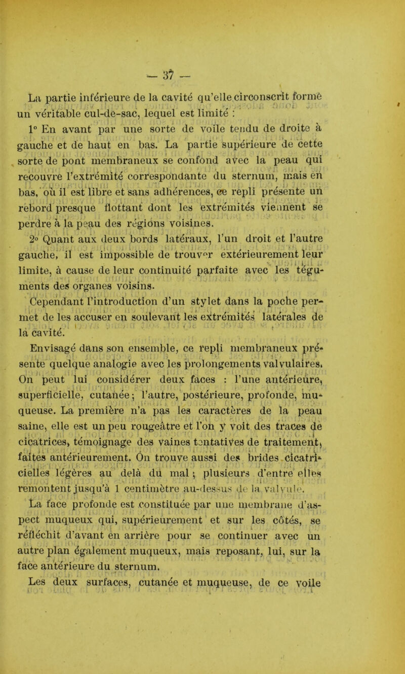 La partie inférieure de la cavité qu’elle circonscrit formé un véritable cul-de-sac, lequel est limite : 1° En avant par une sorte de voile tendu de droite à gauche et de haut en bas. La partie supérieure de cette sorte de pont membraneux se confond avec la peau qui recouvre l’extrémité correspondante du sternum, mais eh bas,‘ ou il est libre et sans adhérences, ce repli présente un rebord presque flottant dont les extrémités viennent se perdre à la peau des régions voisines. 2« Quant aux deux bords latéraux, l’un droit et l’autre gaucliei il est impossible de’trouver extérieurement leur limite, à cause de leur continuité parfaite avec les tégu- ments des organes voisins. Cependant l’introduction d’un stylet dans la poche per- met de les accuser en soulevant lés extrémités latérales de la cavité. Envisagé dans son ensemble, ce repli membraneux pré- sente quelque analogie avec les prolongements val vulairesi On peut lui considéi*er deux faces : l’une antérieure, i > . - I superficielle, cutanée-, l’autre, postérieure, profonde, mu- I ' 1 ' i 'J ; ' (^ ^ .* queuse. La première n’a pas les caractères de la peau l 4 * ‘ V , saine, elle est un peu roug-eatre et 1 on y voit des traces de t , ( I cicatrices, témoignage des vaines tentatives de traitement, « » ■. i . . i .. 11. r I faites antérieurement. On trouve aussi des brides.cicatri- ■ , 'i 1 • 1'. . ,1. .... cielles légères au delà dû mal -, plusieurs d’entre elles remontent jusqu’à 1 centimètre au-dessus delà vnlvul*'. La face profonde est constituée par une membrane d’as- pect muqueux qui, supérieurement ‘ et sur les côtés, se réfléchit d’avant en arrière pour se continuer avec un autre plan également muqueux, mais reposant, lui, sur la face antérieure du sternum. Les deux surfaces, cutanée et muqueuse, de ce voile