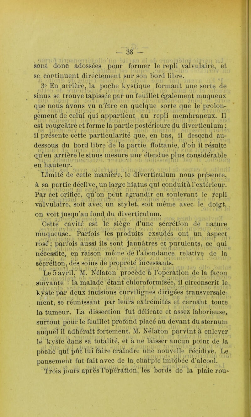 i . . sont donc adossées pour former le repli valvulaire, et se continuent directement sur son bord libre. En arrière, la poche kystique formant une sorte de sinus se trouve tapissée par un feuillet également muqueux , ' i que nous avons vu n’être en quelque sorte que le prolon- gement dé celui qui appartient au repli membraneux. Il est rougeâtre et forme la partie postérieure du diverticulum ; il présente cette particularité que, en bas, il descend au- dessous du bord libre de la partie flottanie, d’où il résulte qu’en arrière le sinus mesure une étendue plus considérable en hauteur. Limité de' cette manière, le diverticulum nous présente, à sa partie déclive, un large hiatus qui çonduità l’extérieur. Par cet orifice, qu’on peut agrandir en soulevant le repli valvulaire, soit avec un stylet, soit même avec le doigt, on voit jusqu’au fond du diverticulum. Cette cavité est le siège d’une sécrétion de nature rnuqueuse. Parfois les produits exsudés ont un aspect rosé ; parfois aussi ils sont jaunâtres et purulents, ce qui nécessite^ en raison même de l’abondance relative de la sécrétion, dés, soins de propreté incessants. » , 1 ' i ' « ‘ Le 5 avril,“ M. Kélaton procède à l’opération de la façon suivante : la malade 'étant chloroformisée, il circonscrit le kyste par deux incisions curvilignes dirigées transversale- ment, se réunissant par leurs extrémités et cernant toute la tumeur. La dissection fut délicate et assez laborieuse, surtout pour le feuillet profond placé au devant du sternum auquel il adhérait fortement. M. Nélaton parvint à enlever le kyste dans sa totalité, et â ne laisser aucun point de la pbché qüi pût‘ lui faire craindre une nouvelle récidive. Le pansement fut fait avec de la charpie imbibée d’alcool. Trois jours après l’opération, les bords de la plaie rou*