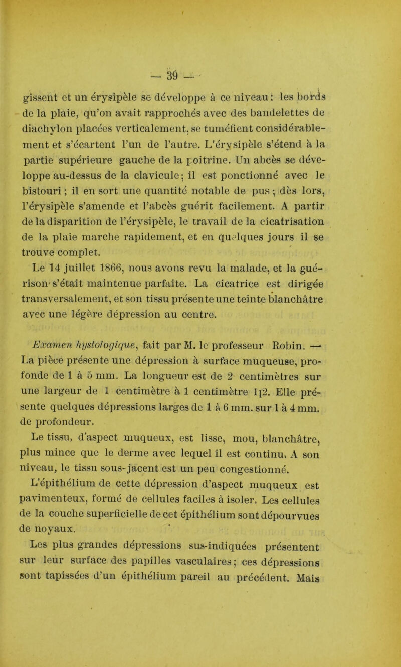 gisseiit et un érysipèle se développe à ce niveau: les bords de la plaie, qu’on avait rapprochés avec des bandelettes de diacliylon placées verticalement, se tuméfient considérable- ment et s’écartent l’un de l’autre. L’érysipèle s’étend à la partie supérieure gauche de la poitrine. Un abcès se déve- loppe au-dessus de la clavicule ; il est ponctionné avec le bistouri ; il en sort une quantité notable de pus -, dès lors, l’érysipèle s’amende et l’abcès guérit facilement. A partir de la disparition de l’érysipèle, le travail de la cicatrisation de la plaie marche rapidement, et en quelques jours il se trouve complet. Le 14 juillet 1866, nous avons revu la malade, et la gué- rison-s’était maintenue parfaite. La cicatrice est dirigée transversalement, et son tissu présente une teinte blanchâtre avec une légère dépression au centre. Examen hystologique, fait parM. le professeur Robin. — La pièce présente une dépression à surface muqueuse, pro- fonde de 1 à 5 mm. La longueur est de 2 centimètres sur une largeur de 1 centimètre à 1 centimètre li2. Elle pré- sente quelques dépressions larges de 1 à 6 mm. sur 1 à 4 mm. de profondeur. Le tissu, d'aspect muqueux, est lisse, mou, blanchâtre, plus mince que le derme avec lequel il est continu, A son niveau, le tissu sous-jacent est un peu congestionné. L’épithélium de cette dépression d’aspect muqueux est pavimenteux, formé de cellules faciles à isoler. Les cellules de la couche superficielle de cet épithélium sont dépourvues de noyaux. Les plus grandes dépressions sus-indiquées présentent sur leur surface des papilles vasculaires; ces dépressions sont tapissées d’un épithélium pareil au précédent. Mais