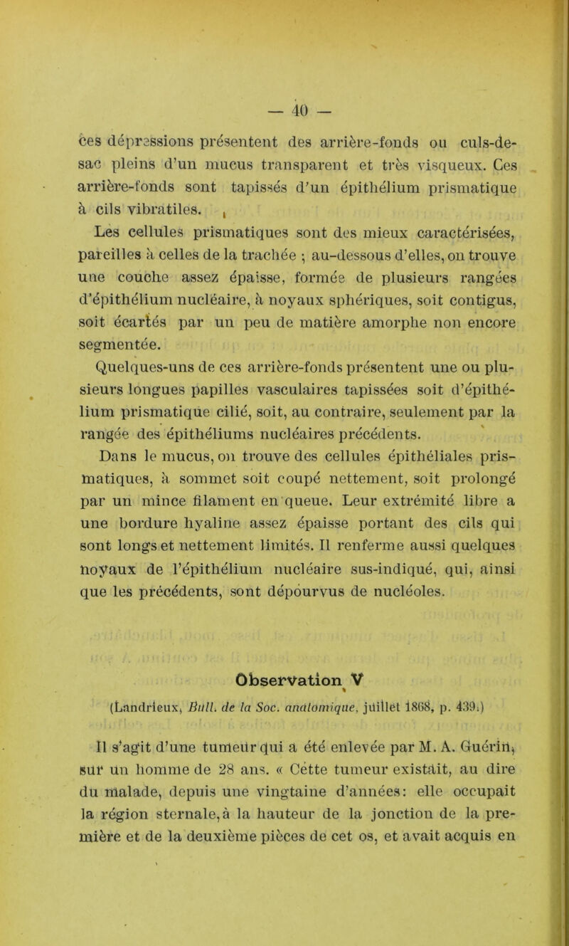 ces dépressions présentent des arrière-fonds ou culs-de- sac pleins d’un mucus transparent et très visqueux. Ces arrière-fonds sont tapissés d’un épithélium prismatique à cils vibratiles. , Les cellules prismatiques sont des mieux caractérisées, pareilles à celles de la trachée -, au-dessous d’elles, on trouve une couche assez épaisse, formée de plusieurs rangées d’épithélium nucléaire, à noyaux sphériques, soit contigus, soit écartés par un peu de matière amorphe non encore segmentée. Quelques-uns de ces arrière-fonds présentent une ou plu- sieurs longues papilles vasculaires tapissées soit d’épithé- lium prismatique cilié, soit, au contraire, seulement par la rangée des épithéliums nucléaires précédents. Dans le mucus, on trouve des cellules épithéliales pris- matiques, à sommet soit coupé nettement, soit prolongé par un mince filament en‘queue. Leur extrémité libre a une bordure hyaline assez épaisse portant des cils qui sont longs et nettement limités. Il renferme aussi quelques noyaux de l’épithélium nucléaire sus-indiqué, qui, ainsi que les précédents, sont dépourvus de nucléoles. Observation V « (Landrieux, Bull, de la Soc. anûloiniqiie, jilillet l8G8, p. 439») Il s’agit d’une tumeitr qui a été enlevée par M. A. Guérin^ sur un homme de 28 ans. « Cette tumeur existait, au dire du malade, depuis une vingtaine d’années: elle occupait la région sternale,à la hauteur de la jonction de la pre- mière et de la deuxième pièces de cet os, et avait acquis en