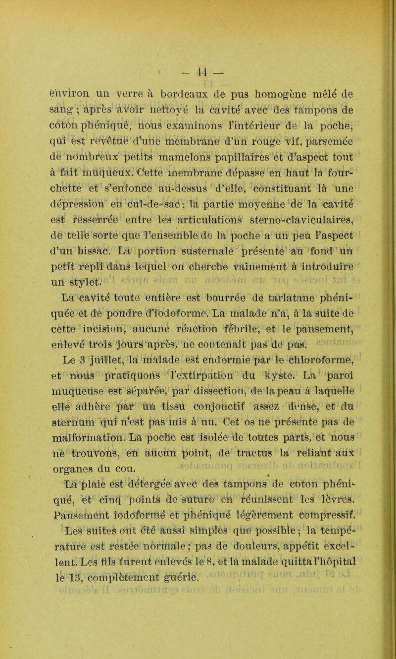 environ un verre à bordeaux de pus homogène mêlé de sang -, après avoir nettoyé la cavité avec des tampons de coton phéniqué, nous examinons l’intérieur ‘de la poche, qui est re^êtuë d’une membrane d’un rouge vif, parsemée de nbmbrêux petits mamelons papillaires et d’aspect tout à fait muqueux. Cette membrane dépasse en haut la four- chette et s’enfonce au-dessus d’elle, constituant là une dépression en cul-de-sac-, la partie moyenne'de la cavité est rësserrée entre les articulations sterno-claviculaires, de telle sorte que l’ensemble de la poche a un peu l’aspect d’un bissac. La portion susternale présente au fond un petit repli dans lequel on cherche vainement à introduire un stylet. . - > La'cavité toute entière est bourrée de tarlatane phéni- quée et de poudre d’iodoforme. La malade n’a, à la suite de cette incision, aucuné réaction fébrile, et le pansement, enlevé trois jours après, ne contenait pas 'de pus. ' Le 3 juillet, la malade est endormie par le chloroforme, et' nous pratiquons 'l’extirpation du kyste. La' paroi muqueuse est séparée, par dissection, de la peau à laquelle elle adhère par un tissu conjonctif assez - dense, et du sternum qui n’est pas mis à nu. Cet os ne présente pas de malformation. La poche esi isolée de toutes parts, et nous lié trouvons, en aucun point, de tractus la reliant aux organes du cou. ^ ' ■ La plaie est détergée avec des tampons de coton phéni- qué, et cinq points de suture en réunissent les lèvres. Pansement iodoformé et phéniqué légèrement Compressif, Les suites ont été aussi Simples que possible ^ la tempé- rature est restée normale; pas de douleurs, appétit excel- lent. Les fils furent enlevés le 8, et la malade quitta l’hôpital le 13, complètement guérie.