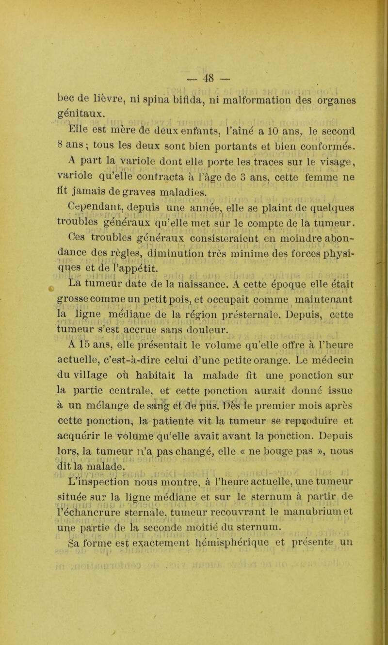 génitaux. Elle est mère de deux enfants, l’aîné a 10 ans, le second 8 ans ; tous les deux sont bien portants et bien conformés. A part la variole dont elle porte les traces sur le visage, variole qu’elle contracta k l’kge de d ans, cette femme ne fit jamais de graves maladies. Cependant, depuis une année, elle se plaint de quelques troubles généraux qu’elle met sur le compte de la tumeur. Ces troubles généraux consisieraient en moindre abon- dance des règles, diminution très minime des forces physi- ques et de l’appétit. La tumeur date de la naissance. A cette époque elle était grosse comme un petit pois, et occupait comme maintenant la ligne médiane de la région présternale. Depuis, cette tumeur s’est accrue sans douleur. A 15 ans, elle présentait le volume qu’elle offre à l’heure actuelle, c’est-k-dire celui d’une petite orange. Le médecin du village où habitait la malade fit une ponction sur la partie centrale, et cette ponction aurait donné issue à un mélange de sang et de pus. Dès le premier mois après cette ponction, la patiente vit la tumeur se repi;c>duire et acquérir le volume qu’elle avait avant la ponction. Depuis lors, la tumeur n’a pas changé, elle « ne bouge pas », nous dit la malade. L’inspection nous montre, à l’heure actuelle, une tumeur située sur la ligne médiane et sur le sternum à partir de l’échancrure sternale, tumeur recouvrant le manubrium et une partie de la seconde moitié du sternum. Sa forme est exactement hémisphérique et présente un