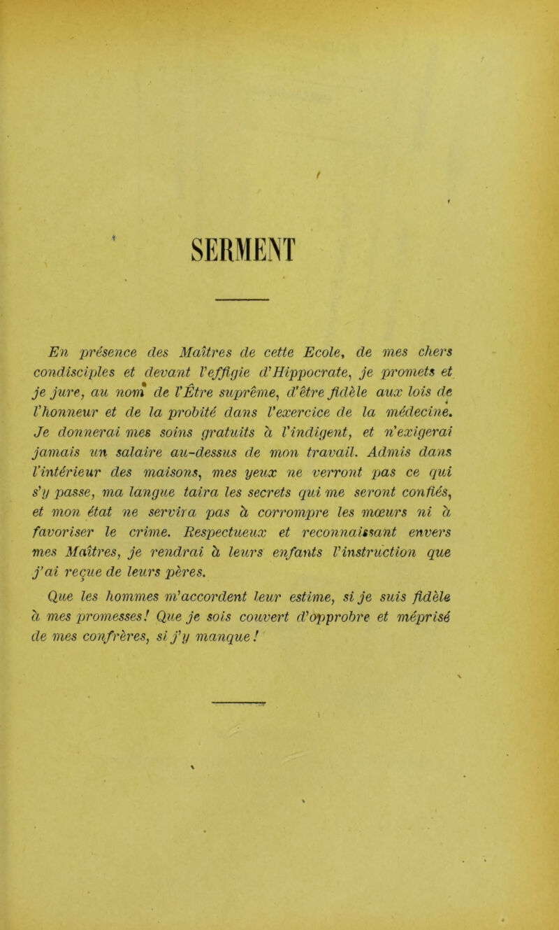 En présence des Maîtres de cette Ecole, de mes chers condisciples et devant Ve/figie d'Hippocrate^ je promets et je jure, au nom de l'Être suprême, d'être fidèle aux lois de l'honneur et de la probité dans l'exercice de la médecine. Je donnerai mes soins gratuits a l'indigent, et n'exigerai jamais iin salaire au-dessus de mon travail. Admis dans l’intérieur des maisons, mes yeux ne verront pas ce qui s'y passe, ma langue taira les secrets qui me seront confiés, et mon état ne servira pas à corrompre les mœurs ni à favoriser le crime. Respectueux et reconnaissant envers mes Maîtres, je rendrai à leurs enfants l'instruction que j’ai reque de leurs pères. Que les hommes m'accordent leur estime, si je suis fidèle a mes promesses! Que je sois couvert d'opprobre et méprisé de mes confrères, si j'y manque!