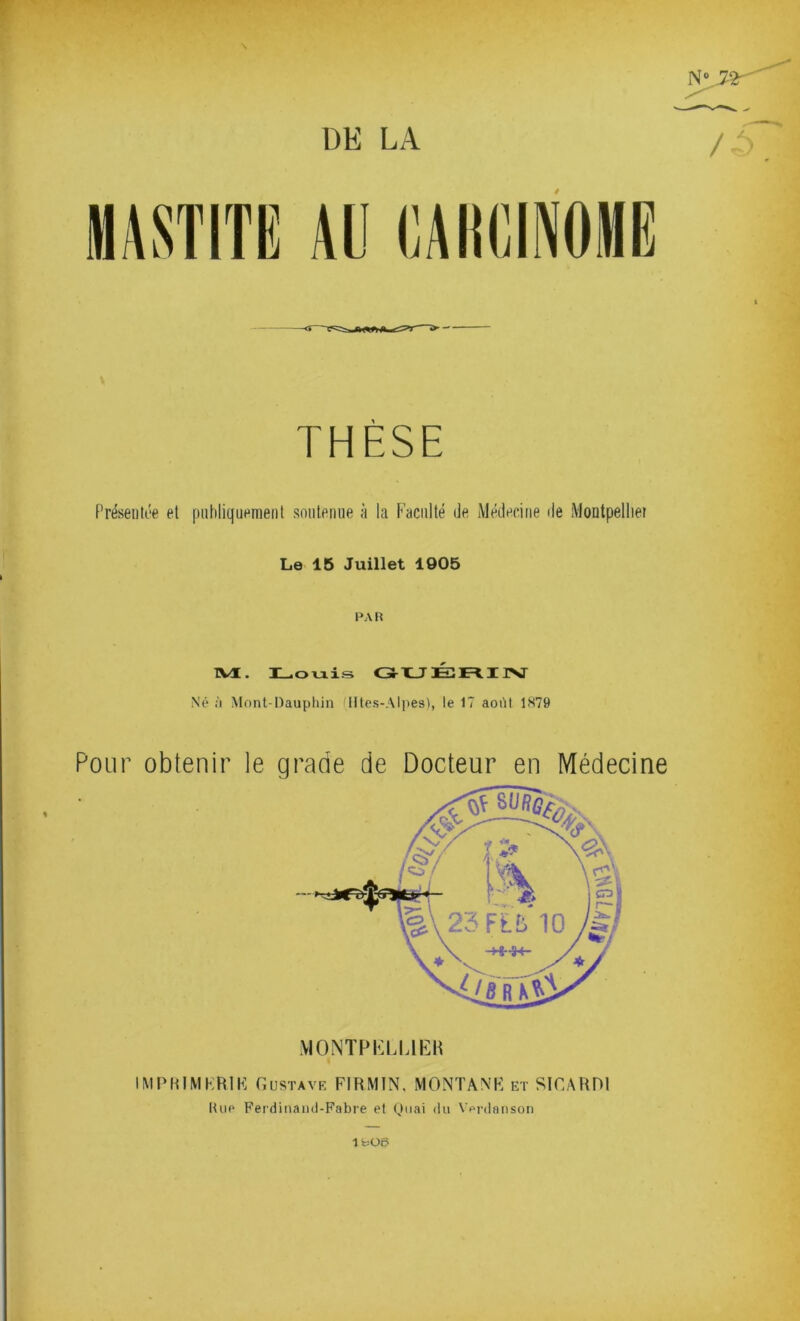 N 72^^ THÈSE Présentée et piihliquemenl sniiteniie à la Faculté de Médecine de Montpelliei Le 15 Juillet 1905 PAR TVI. Lovxis GHUÉ:E=IIJ>J Né à Mont-Daupliin Iltes-Alpes), le 17 août 1H79 Pour obtenir le grade de Docteur en Médecine \ionth:lijek IMIMUMKRIK Gustave FIRMIN. MONTANK et SICARDl Une Fei'dinaml-Fabre et Quai du Vprdaiison lfcü6