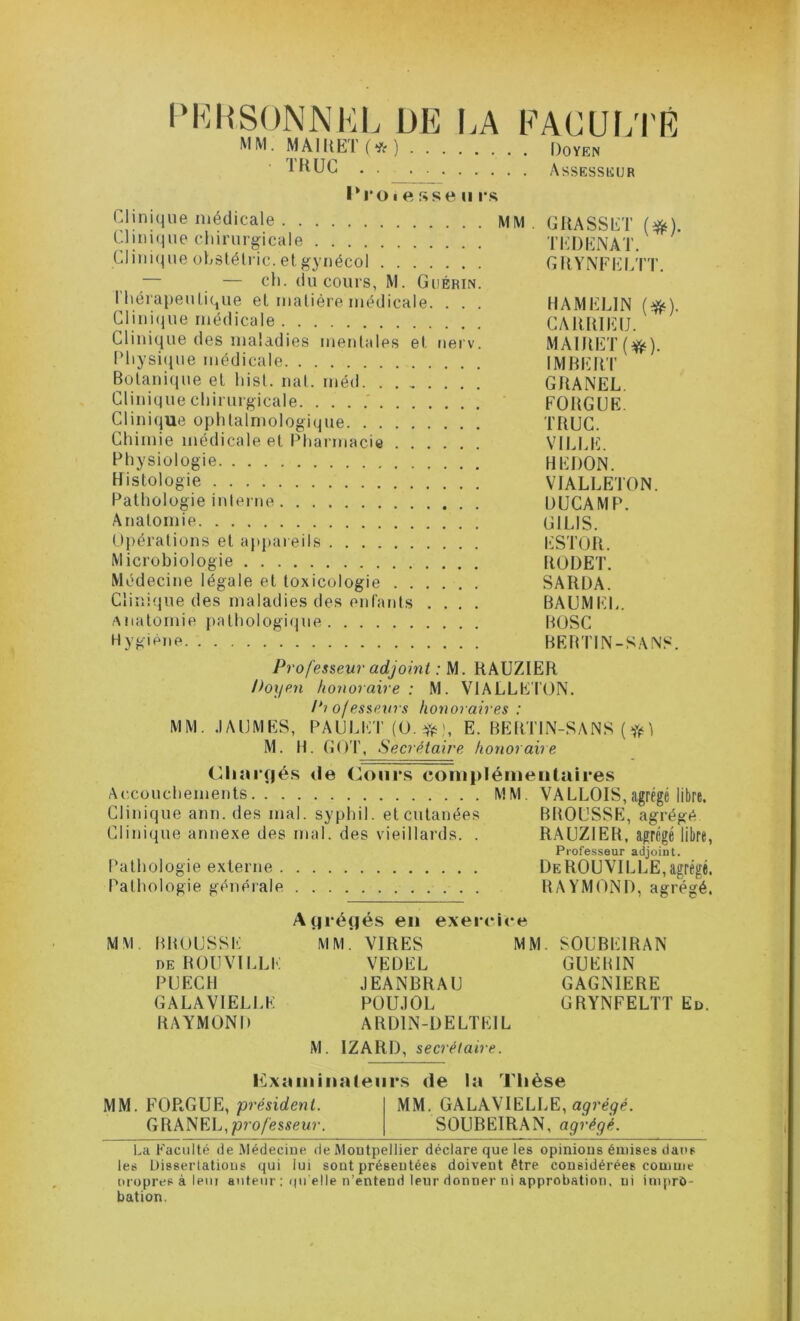 I‘K|{S0NNHL DE LA EACUl;i'É MM. MAI lit 1 ( “^( ) Doyen Assesseur l*roi e ftse U r.s Clinique médicale MM. GllASSET (^) Clinique clnrurgicHle TEDENAT. ’ Clinic^ue oLsléli ic. et ^ynécol GIlYNFIîlLTT. — — ch. (lu cours, M. Guérin. riiérapeulicjue et matière médicale. . . . HAMELIN (^). Clinique médicale CAIÜIIEIJ. Clini(4ue des maladies mentales et nerv. MAIIIET(^). Physique médicale IMRIÎRT Botanique et hist. mil. méd GIIANEL. Clinique chirurgicale. . . . .' FOUGUE. Clinifiue ophtalmologique TUUG. Chimie médicale et Pharmacie VILLE. Physiologie HEDON. Histologie VIALLETON. Pathologie inlei'ue DUCAMP. Anatomie GILIS. Opérations et appareils lüSTOil. Microbiologie IIODET. Médecine légale et toxicologie SARDA. Clinique des maladies des enfants .... BAUMIR,. Anatomie pathologi(jue BtJSC Hygiène BERTIN-SANS. Professeur adjoint : M. RAUZIER Doyen honoraire : M. VIALLETON. Diofessevrs honoraires: MM. .lAUMES, PAULET (O. Yfe', E. BERTIN-SANS (1 M. H. GOT, Secrétaire honoraire Chîirçié.s (le Conr.s coniplémeiitalres Accouchements MM. VALLOIS,agrégé libre. Clinique ann. des mal. syphil. et cutanées BROUSSE, agrégé Clinique annexe des mal. des vieillards. . RAUZIER, agrégé libre, Professeur adjoint. Pathologie externe DeROUVILLE,agrégé. Pathologie générale RAYMOND, agrégé. Ayrégés en exercice MM. BROUSSE MM. VIRES MM. SOUBEIRAN DE ROUVILLE VEDEL GUERIN PUECH JEANBRAU GAGNIERE GALA VIELLE P0U.10L GRYNFELTT Eu. RAYMOND ARDIN-DELTEIL M. IZARD, secrétaire. Kxiiininaleiir.s de la Thèse MM. FOPi,GUE, président. MM. GALAVIELLE, GRANEL,joro/lîsscu?-. SOUBEIRAN, agrégé. La Faculté de Médecine de Montpellier déclare que les opinions émises dans les Dissertations qui lui sont présentées doivent être considérées comme oropres à leni auteur : qu elle n’entend leur donner ni approbation, ni impro- bation.