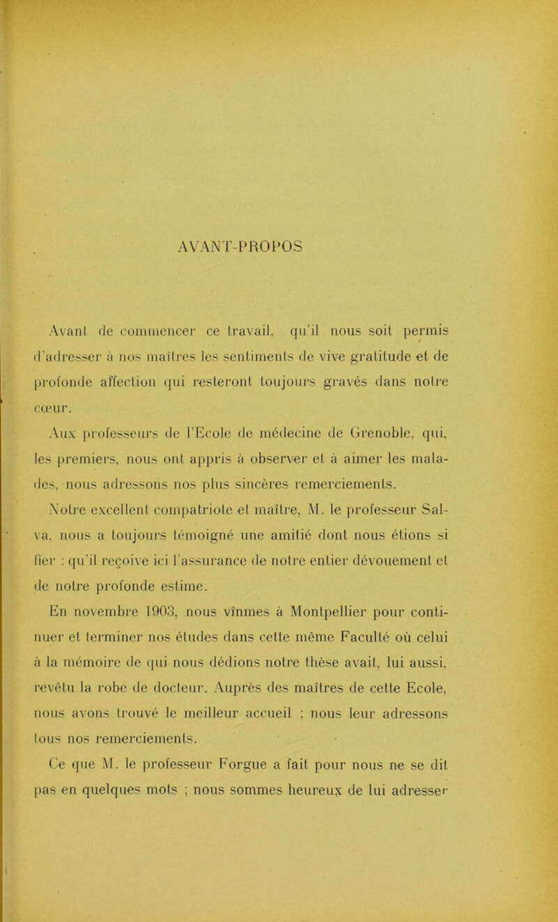 AVANT-PROl’OS AvanI de commencer ce Iravail, qu’il nous soit permis d’adresser à nos maîtres les sentiments de vive gratitude et de [irol'onde affection (jui resteront toujoui's gravés dans notre cœur. Aux [irofesseni’s de l’Ecole de médecine de Grenoble, qui, les premiers, nous ont appris à observer et à aimer les mala- des, nous arlressons nos plus sincères remerciements. Xoti’e e.xcellent compatriote et maître, M. le professeur Sal- va, nous a toujours témoigné une amitié dont nous étions si lier ; qu’il reçoive ici l'assurance de notre entier dévouement et de notre profonde estime. En novembre 1903, nous vînmes à Montpellier pour conti- nuer et lerminer nos éludes dans cette même Faculté où celui à la mémoire de qui nous dédions notre thèse avait, lui aussi, revêtu la robe de docteur. .Vuprès des maîtres de cette Ecole, nous avons trouvé le meilleur accueil ; nous leur adressons tous nos remerciements. ('e que M. le professeur Forgue a fait pour nous ne se dit pas en quelques mots ; nous sommes heureux de lui adresser