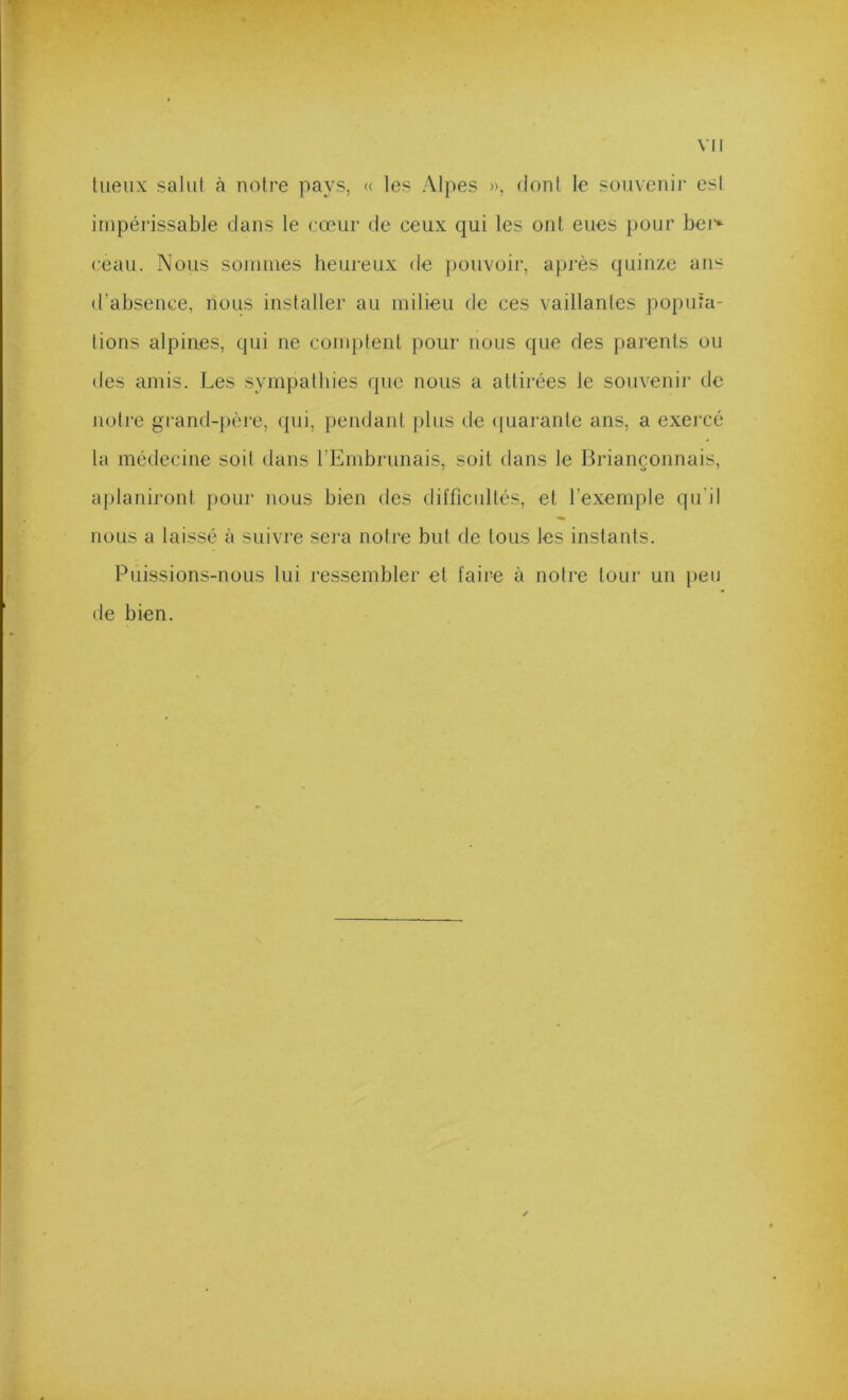 lueux salut à notre pays, « les Alpes », dont le souvenir est impérissable dans le cœur de ceux qui les ont eues pour bei*^ ceau. Nous sonunes heureux de pouvoir, après quinze ans d’absence, nous installer au milieu de ces vaillantes popula- tions alpines, qui ne comptent pour nous que des parents ou des amis. Les sympathies que nous a attirées le souvenir de notre grand-père, qui, pendant {)lus de (juarante ans, a exercé la médecine soit dans l’Embrunais, soit dans le Briançonnais, aplaniront pour nous bien deS difficultés, et l’exemple qu’il nous a laissé à suivre sera notre but de tous les instants. Puissions-nous lui ressembler et faire à notre tour un peu de bien.