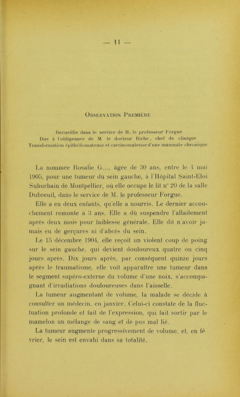 Observation I^remière Recueillie daiiis le service de M. le ijculesseur Forgue Due à l'obligeance de M. le docteur Riche, chel fie clinique Transl'orniatioii ciiilliélioinaleuse et carcinomateuse d'une inanunite chronique l.a nommée Kosalie (J..., âgée de 30 ans, enlre le i mai 1905, pour une liirneur du sein gauche, à l’IlopUal Sainl-Eloi Suburbain de Montpellier, où elle occupe le lit n“ 20 de la salle Dubreuil, dans le service dé M. le professeur Forgue. Elle a eu deux enfants, qu’elle a nourris. Le dernier accou- cbement remonte à 3 ans. Elle a dû suspendre l’allaitement après deux mois pour faiblesse générale. Elle dit n'avoii' ja- mais eu de gerçures ni d’abcès du sein. Le 15 décembre 1904, elle reçoit un violent coup de poing sur le sein gauche, qui devient douloureux quatre ou cinq jours après. Dix jours après, par conséquent quinze jours après le traumatisme, elle voit apparaître une tumeur dans te segment supéro-externe du volume d’une noix, s’accompa- gnant d’irradiations douloureuses dans l’aisselle. I.a tumeur augmentant de volume, la malade se décide à consulter un médecin, en janvier, relui-ci constate de la fluc- tuation profonde et fait de l’expression, qui fait sortir par le mamelon un mélange de sang et de pus mal lié. La tumeur augmente progressivement de volume, et, en le vrier, le sein est envahi dans sa totalité.
