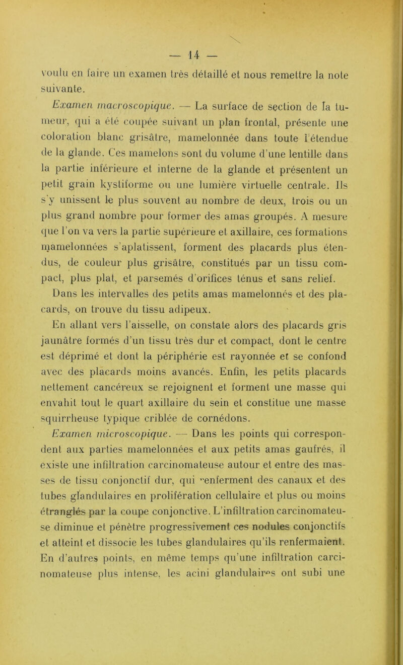 \ — 14 — voulu en laire un examen très détaillé et nous remettre la note suivante. Examen macroscopique. — La surface de section de la tu- meur, (jui a élé coupée suivant un plan frontal, présente une coloration blanc grisâtre, mamelonnée dans toute rétendue de la glande. Ces mamelons sont du volume d’une lentille dans la partie inférieure et interne de la glande et présentent un petit grain kystiforme ou une lumière virtuelle centrale. Ils s'y unissent le plus souvent au nombre de deux, trois ou un plus grand nombre pour former des amas groupés. A mesure (jue l’on va vers la partie supérieure et axillaire, ces formations mamelonnées s’aplatissent, forment des placards plus éten- dus, de couleur plus grisâtre, constitués par un tissu com- pact, plus plat, et parsemés d’orifices ténus et sans relief. Dans les intervalles des petits amas mamelonnés et des pla- cards, on trouve du tissu adipeux. En allant vers l’aisselle, on constate alors des placards gris jaunâtre formés d’un tissu très dur et compact, dont le centre est déprimé et dont la périphérie est rayonnée et se confond avec des placards moins avancés. Enfin, les petits placards nettement cancéreux se rejoignent et forment une masse qui envahit tout le quart axillaire du sein et constitue une masse squirrheuse typique criblée de comédons. Examen microscopique. — Dans les points qui correspon- dent aux parties mamelonnées et aux petits amas gaufrés, il existe une infiltration carcinomateuse autour et entre des mas- ses de tissu conjonctif dur, qui enferment des canaux et des tubes gîandulaires en prolifération cellulaire et plus ou moins étranglés par la coupe conjonctive. L’infiltration carcinomateu- se diminue et pénètre progressivement ces nodules conjonctifs et atteint et dissocie les tubes glandulaires qu’ils renfermaient. En d’aulre.s points, en même temps qu’une infiltration carci- nomateuse plus intense, les acini glandulair'^s ont subi une 1