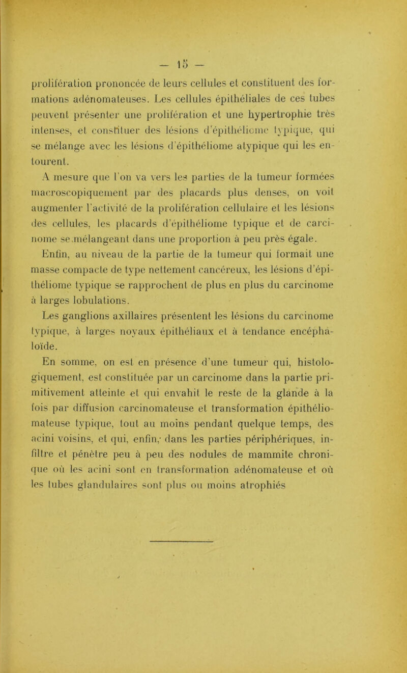 prolilcralion prononcée de leurs cellules et consliluenl des ior- malions adénomaleuses. Les cellules épithéliales de ces tubes peuvent présentei’ une prolifération et une hypertrophie très intenses, et consrituer des lésions d'épithélioine lypique, qui se mélange avec les lésions d’épithéliome atypique (|ui les en- tourent. A mesure que l’on va vers les parties de la tumeur formées macroscopiquement par des placards plus denses, on voit augmenter l’activité de la prolifération cellulaire et les lésions des cellules, les placards d’épilhéliome typique et de carci- nome se .mélangeant dans une proportion à peu près égale. Enfin, au niveau de la partie de la tumeur qui formait une masse compacte de type nettement cancéreux, les lésions d’épi- lhéliome typique se rapprochent de plus en plus du carcinome à larges lobulations. Les ganglions axillaires présentent les lésions du carcinome typique, à larges noyaux épithéliaux et à tendance encépha- loïde. En somme, on est en présence d’une tumeur qui, histolo- giquement, est constituée par un carcinome dans la partie pri- mitivement atleinle et (pii envahit le reste de la glande à la fois par diffusion carcinomateuse et transformation épithélio- mateuse typique, tout au moins pendant quelque temps, des acini voisins, et (jui, enfin,- dans les parties périphériques, in- filtre et pénètre peu à peu des nodules de mammite chroni- que où les acini sont en transformation adénomateuse et où les tubes glandulaires sont jilus ou moins atrophiés
