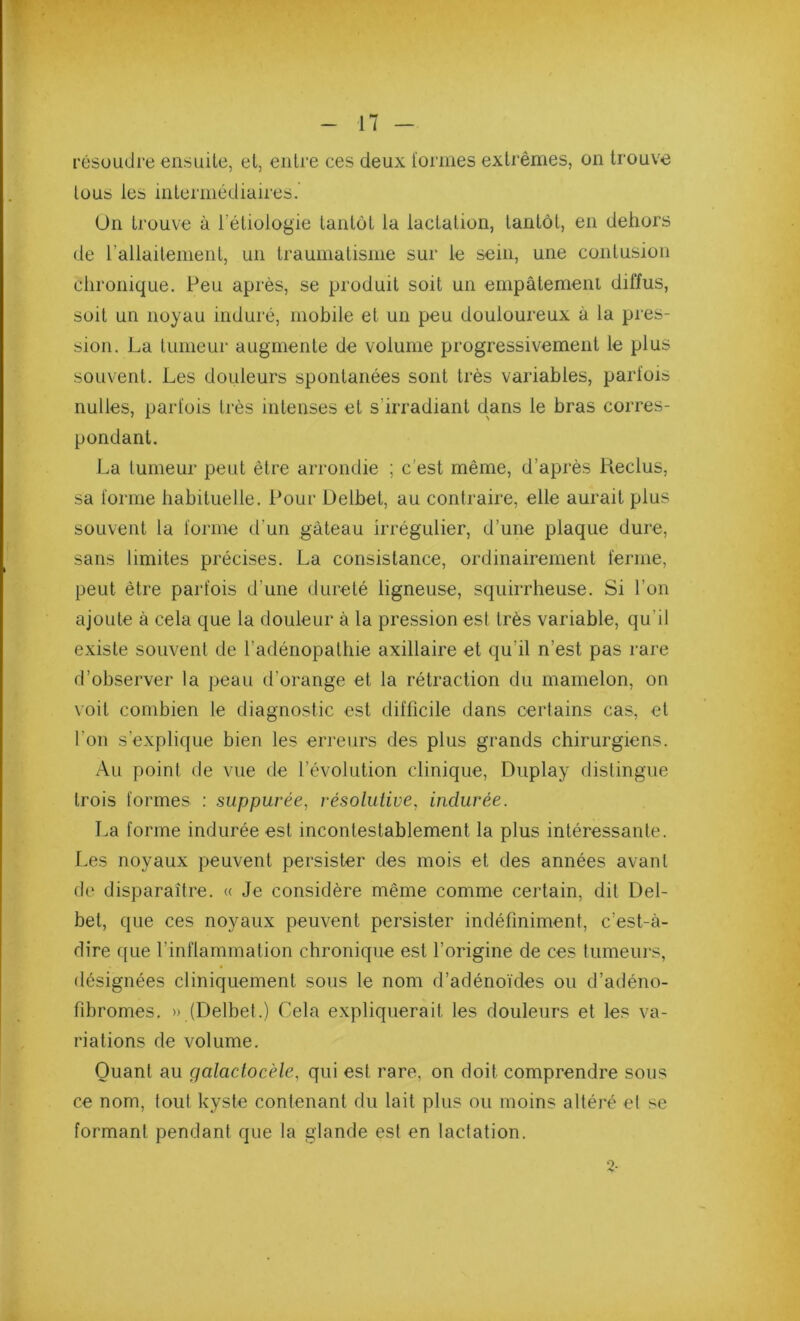 résoudre ensuite, et, entre ces deux l'ormes extrêmes, on trouve tous les intermédiaires.' On trouve à l’étiologie tantôt la lactation, tantôt, en dehors de l’allaitement, un traumatisme sur le sein, une contusion chronique. Peu après, se produit soit un empâtement diffus, soit un noyau induré, mobile et un peu douloureux à la pres- sion. La tunieui' augmente de volume progressivement le plus souvent. Les douleurs spontanées sont très variables, parfois nulles, parfois très intenses et s’irradiant dans le bras corres- pondant. La tumeur peut être arrondie ; c’est même, d’après Reclus, sa forme habituelle. Pour Delbet, au contraire, elle aurait plus souvent la forme d’un gâteau irrégulier, d’une plaque dure, sans limites précises. La consistance, ordinairement ferme, peut être parfois d’une dureté ligneuse, squirrheuse. Si l’on ajoute à cela que la douleur à la pression est très variable, qu’il existe souvent de l’adénopathie axillaire et qu’il n’est pas rare d’observer la peau d’orange et la rétraction du mamelon, on voit combien le diagnostic est difficile dans certains cas, et l’on s’explique bien les erreurs des plus grands chirurgiens. Au point de vue de l’évolution clinique, Duplay distingue trois formes : suppurée, résolutive, indurée. La forme indurée est incontestablement la plus intéressante. Les noyaux peuvent persister des mois et des années avant de disparaître. « Je considère même comme certain, dit Del- bet, que ces noyaux peuvent persister indéfiniment, c’est-à- dire que l’inflammation chronique est l’origine de ces tumeurs, désignées cliniquement sous le nom d’adénoïdes ou d’adéno- fibromes, » (Delbet.) Cela expliquerait les douleurs et les va- riations de volume. Quant au galaclocèle, qui est rare, on doit comprendre sous ce nom, tout kyste contenant du lait plus ou moins altéré et se formant pendant que la glande est en lactation.