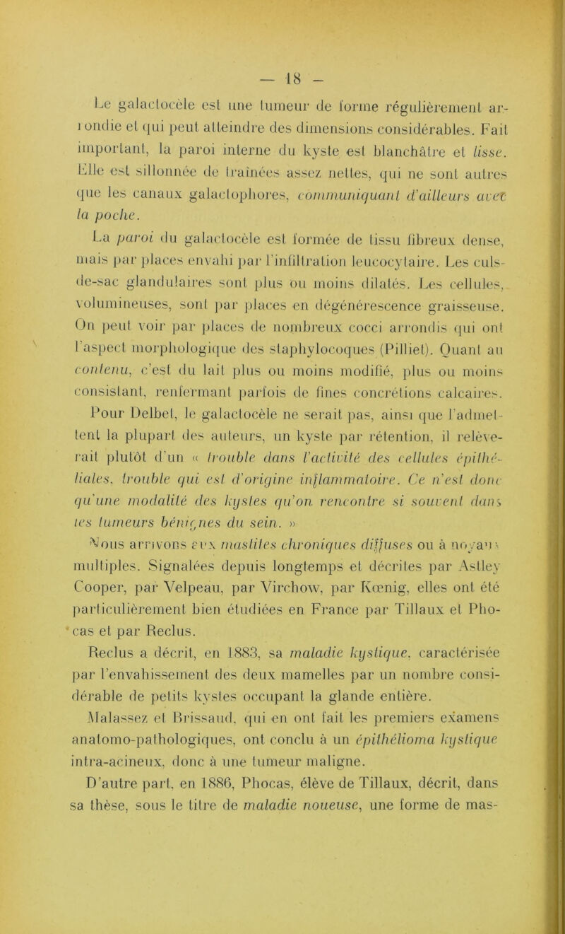 Le galadoeèle est une liimeur de l'orme régulièreiiieiil ar- j ondie el (|ui peut alleindre des dimensions considérables. Fait important, la paroi interne du kyste est blanchâtre et lisse. l-'dle est sillonnée de 11‘ainées assez nettes, qui ne sont autres (pie les canaux galaclopbores, comiminiquaul d'ailleurs ueei la poche. I.a paroi du galactocèie est lormée de tissu libreux dense, mais par jdaces envahi }>ar rintillration leucocytaire. Les culs- de-sac glandulaires sont plus ou moins dilatés, l.es cellules, volumineuses, sont ])ar places en dégénérescence graisseuse. On peut voir par jdaces de nombreux cocci ai'rondis (jui ont l’aspect morphologi(|ue des staphylocoques (Pilliet). Ouant au eouleiiu, c’est du lait plus ou moins modifié, jilus ou moins consislani, renfermant pai’fois de fines concrétions calcaires. Pour Delbel, le galactocèie ne serait pas, ainsi (jue l’admel- tent la plupart ties auteurs, un kyste par rétention, il relè\e- l’ait plutôt d’un <( trouble clans racliiilé des eellules cqcilhé- Haies. Irouhle qui esl d'origine inllammedoire. Ce. n'esl donc qu'une inodalilé des kijsles qu'on, rencontre si somenl dam les tumeurs bénirjies du sein. » ^ious arrivons ei-x masliles chroniques diijuses ou à noyau multiples. Signalées depuis longtemps et décrites par Astley Cooper, par Velpeau, par Virchow, par Kœnig, elles ont été particulièrement bien étudiées en France par Tillaux et Pho- • cas et par Reclus. Reclus a décrit, en 1883, sa maladie kystique, caractérisée par l’envahissement des deux mamelles par un nombi’e consi- dérable de petits kystes occupant la glande entière. Malassez et Brissaud, qui en ont fait les premiers exameiw anatomo-pathologiques, ont conclu à un épithélioma Jajslique intra-acineiix, donc à une tumeur maligne. D’autre part, en 1886, Phocas, élève de Tillaux, décrit, dans sa thèse, sous le titre de maladie noueuse, une forme de mas-