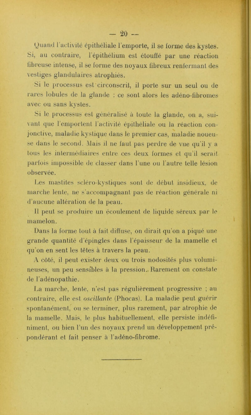 yuaiid 1 aciivilc épithéliale l’emporte, il se forme des kystes. Si, au contraire, l’épithélium est étouffé par une réaction lîbi'euse intense, il se forme des noyaux fibreux renfermant des vestiges glandulaires atrophiés. Si le processus est circonscrit, il porte sur un seul ou de rai'cs lobules de la glande : ce sont alors les adéno-fibromes avec ou sans kystes. Si le processus est généralisé à toute la glande, on a, sui- vant que l’emportent t’activité épithéliale ou la réaction con- jonctive, maladie kystique dans le premier cas, maladie noueu- se dans le second. Mais il ne faut pas perdre de vue qu’il y a tous les intermédiaires entre ces deux formes et qu’il serait parfois impossible de classer dans l’une ou l’autre telle lésion observée. Les mastites scléro-kystiques soid de début insidieux, de marche lente, ne s’accompagnant pas de réaction générale ni d’aucune altération de la peau. 11 peut se produire un écoulement de liquide séreux par le mamelon. Dans la forme tout à fait diffuse, on dirait qu’on a piqué une grande quantité d’épingles dans l’épaisseur de la mamelle et qu’on en sent les têtes à travers la peau. A côté, il peut exister deux ou trois nodosités plus volumi- neuses, un peu sensibles à la pression., Rarement on constate de l’adénopathie. La marche, lente, n’est pas régulièrement progressive ; au contraire, elle est oscillante (Phocas). La maladie peut guérir spontanément, ou se terminer, plus rarement, par atrophie de la mamelle. Mais, le plus habituellement, elle persiste indéfi- niment, ou bien l’im des noyaux prend un développement pré- pondérant et fait penser à Ladéno-fibrome.